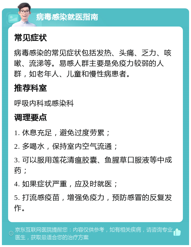 病毒感染就医指南 常见症状 病毒感染的常见症状包括发热、头痛、乏力、咳嗽、流涕等。易感人群主要是免疫力较弱的人群，如老年人、儿童和慢性病患者。 推荐科室 呼吸内科或感染科 调理要点 1. 休息充足，避免过度劳累； 2. 多喝水，保持室内空气流通； 3. 可以服用莲花清瘟胶囊、鱼腥草口服液等中成药； 4. 如果症状严重，应及时就医； 5. 打流感疫苗，增强免疫力，预防感冒的反复发作。