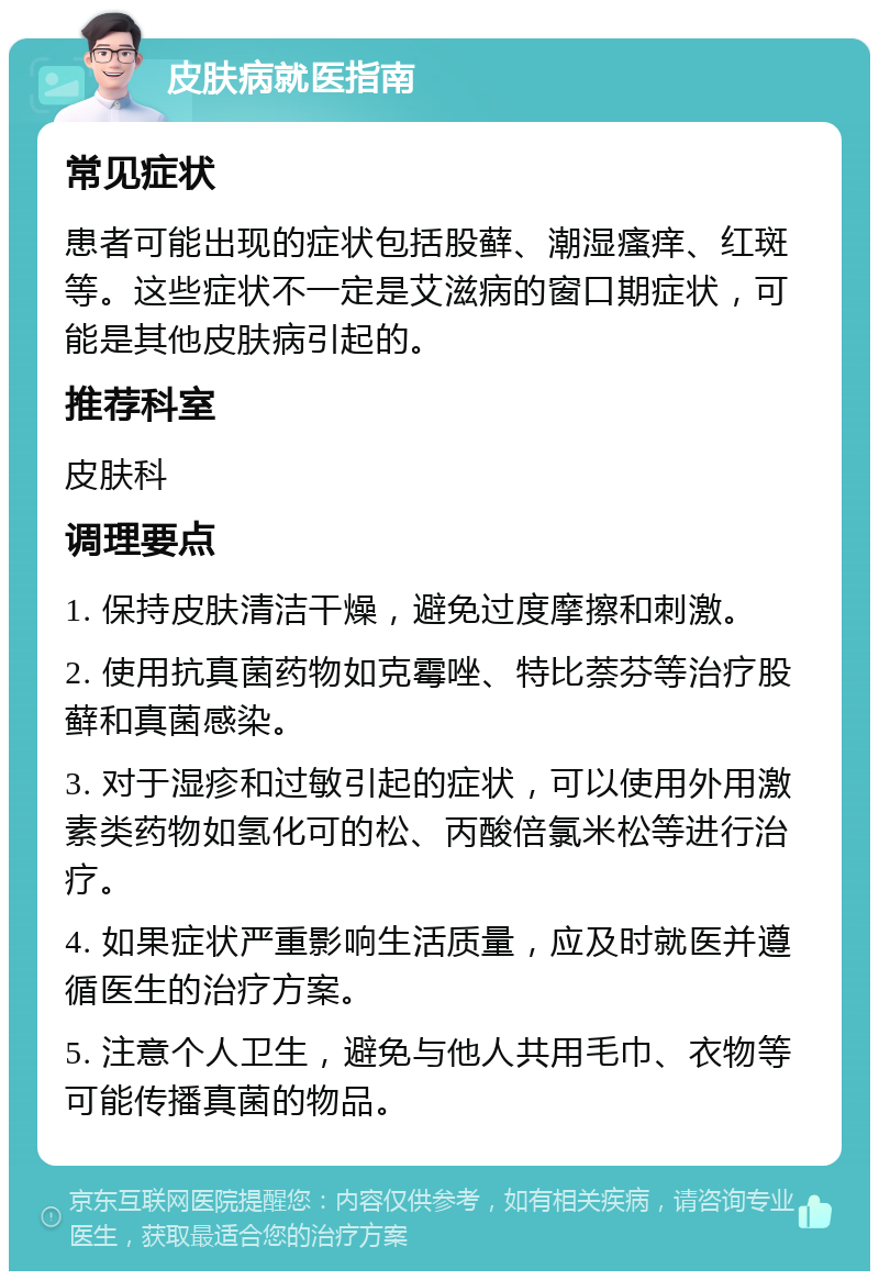 皮肤病就医指南 常见症状 患者可能出现的症状包括股藓、潮湿瘙痒、红斑等。这些症状不一定是艾滋病的窗口期症状，可能是其他皮肤病引起的。 推荐科室 皮肤科 调理要点 1. 保持皮肤清洁干燥，避免过度摩擦和刺激。 2. 使用抗真菌药物如克霉唑、特比萘芬等治疗股藓和真菌感染。 3. 对于湿疹和过敏引起的症状，可以使用外用激素类药物如氢化可的松、丙酸倍氯米松等进行治疗。 4. 如果症状严重影响生活质量，应及时就医并遵循医生的治疗方案。 5. 注意个人卫生，避免与他人共用毛巾、衣物等可能传播真菌的物品。