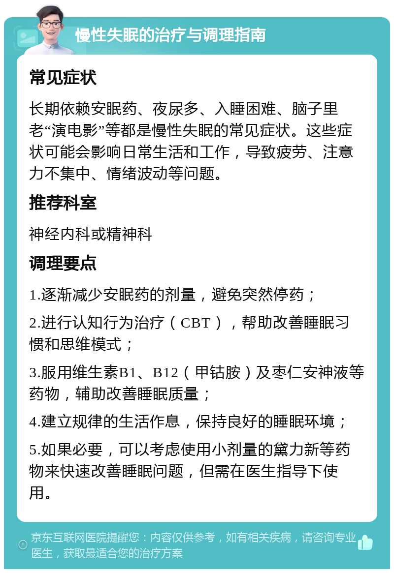 慢性失眠的治疗与调理指南 常见症状 长期依赖安眠药、夜尿多、入睡困难、脑子里老“演电影”等都是慢性失眠的常见症状。这些症状可能会影响日常生活和工作，导致疲劳、注意力不集中、情绪波动等问题。 推荐科室 神经内科或精神科 调理要点 1.逐渐减少安眠药的剂量，避免突然停药； 2.进行认知行为治疗（CBT），帮助改善睡眠习惯和思维模式； 3.服用维生素B1、B12（甲钴胺）及枣仁安神液等药物，辅助改善睡眠质量； 4.建立规律的生活作息，保持良好的睡眠环境； 5.如果必要，可以考虑使用小剂量的黛力新等药物来快速改善睡眠问题，但需在医生指导下使用。