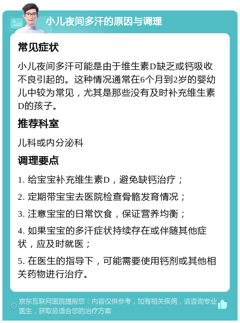 小儿夜间多汗的原因与调理 常见症状 小儿夜间多汗可能是由于维生素D缺乏或钙吸收不良引起的。这种情况通常在6个月到2岁的婴幼儿中较为常见，尤其是那些没有及时补充维生素D的孩子。 推荐科室 儿科或内分泌科 调理要点 1. 给宝宝补充维生素D，避免缺钙治疗； 2. 定期带宝宝去医院检查骨骼发育情况； 3. 注意宝宝的日常饮食，保证营养均衡； 4. 如果宝宝的多汗症状持续存在或伴随其他症状，应及时就医； 5. 在医生的指导下，可能需要使用钙剂或其他相关药物进行治疗。