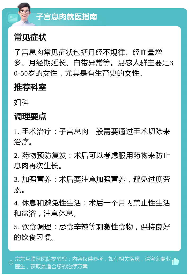 子宫息肉就医指南 常见症状 子宫息肉常见症状包括月经不规律、经血量增多、月经期延长、白带异常等。易感人群主要是30-50岁的女性，尤其是有生育史的女性。 推荐科室 妇科 调理要点 1. 手术治疗：子宫息肉一般需要通过手术切除来治疗。 2. 药物预防复发：术后可以考虑服用药物来防止息肉再次生长。 3. 加强营养：术后要注意加强营养，避免过度劳累。 4. 休息和避免性生活：术后一个月内禁止性生活和盆浴，注意休息。 5. 饮食调理：忌食辛辣等刺激性食物，保持良好的饮食习惯。