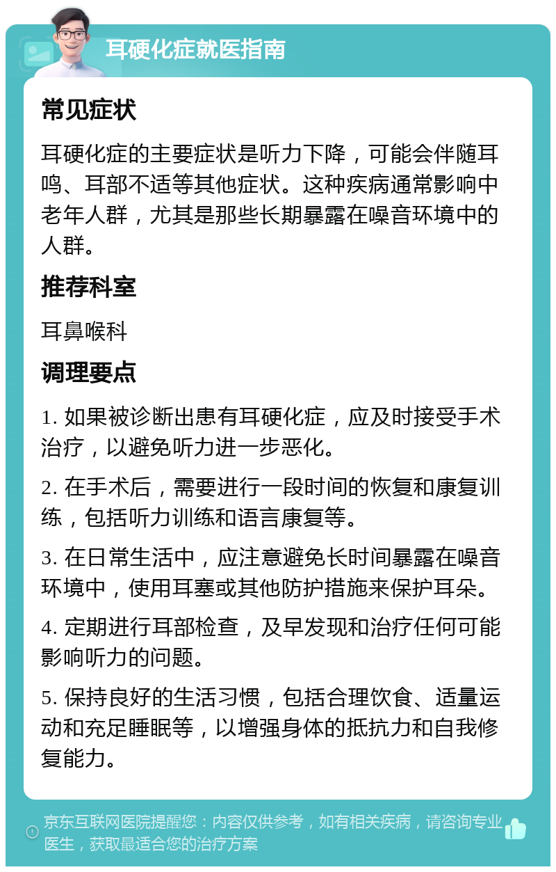 耳硬化症就医指南 常见症状 耳硬化症的主要症状是听力下降，可能会伴随耳鸣、耳部不适等其他症状。这种疾病通常影响中老年人群，尤其是那些长期暴露在噪音环境中的人群。 推荐科室 耳鼻喉科 调理要点 1. 如果被诊断出患有耳硬化症，应及时接受手术治疗，以避免听力进一步恶化。 2. 在手术后，需要进行一段时间的恢复和康复训练，包括听力训练和语言康复等。 3. 在日常生活中，应注意避免长时间暴露在噪音环境中，使用耳塞或其他防护措施来保护耳朵。 4. 定期进行耳部检查，及早发现和治疗任何可能影响听力的问题。 5. 保持良好的生活习惯，包括合理饮食、适量运动和充足睡眠等，以增强身体的抵抗力和自我修复能力。