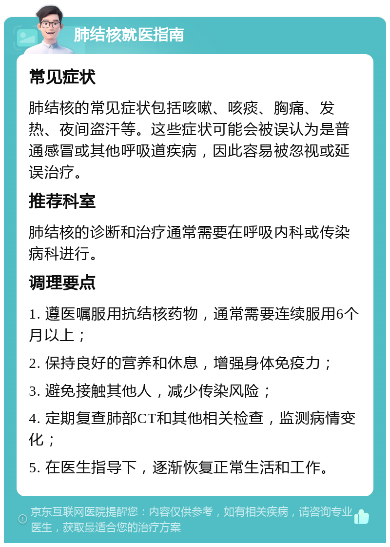 肺结核就医指南 常见症状 肺结核的常见症状包括咳嗽、咳痰、胸痛、发热、夜间盗汗等。这些症状可能会被误认为是普通感冒或其他呼吸道疾病，因此容易被忽视或延误治疗。 推荐科室 肺结核的诊断和治疗通常需要在呼吸内科或传染病科进行。 调理要点 1. 遵医嘱服用抗结核药物，通常需要连续服用6个月以上； 2. 保持良好的营养和休息，增强身体免疫力； 3. 避免接触其他人，减少传染风险； 4. 定期复查肺部CT和其他相关检查，监测病情变化； 5. 在医生指导下，逐渐恢复正常生活和工作。