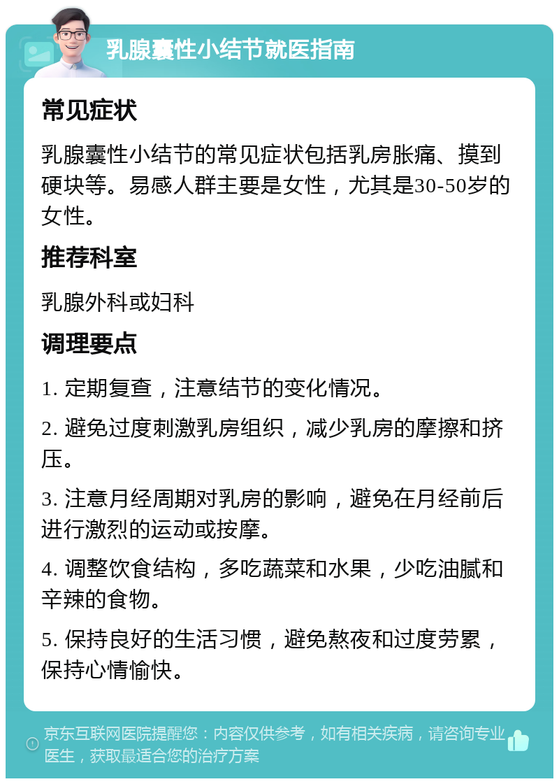 乳腺囊性小结节就医指南 常见症状 乳腺囊性小结节的常见症状包括乳房胀痛、摸到硬块等。易感人群主要是女性，尤其是30-50岁的女性。 推荐科室 乳腺外科或妇科 调理要点 1. 定期复查，注意结节的变化情况。 2. 避免过度刺激乳房组织，减少乳房的摩擦和挤压。 3. 注意月经周期对乳房的影响，避免在月经前后进行激烈的运动或按摩。 4. 调整饮食结构，多吃蔬菜和水果，少吃油腻和辛辣的食物。 5. 保持良好的生活习惯，避免熬夜和过度劳累，保持心情愉快。