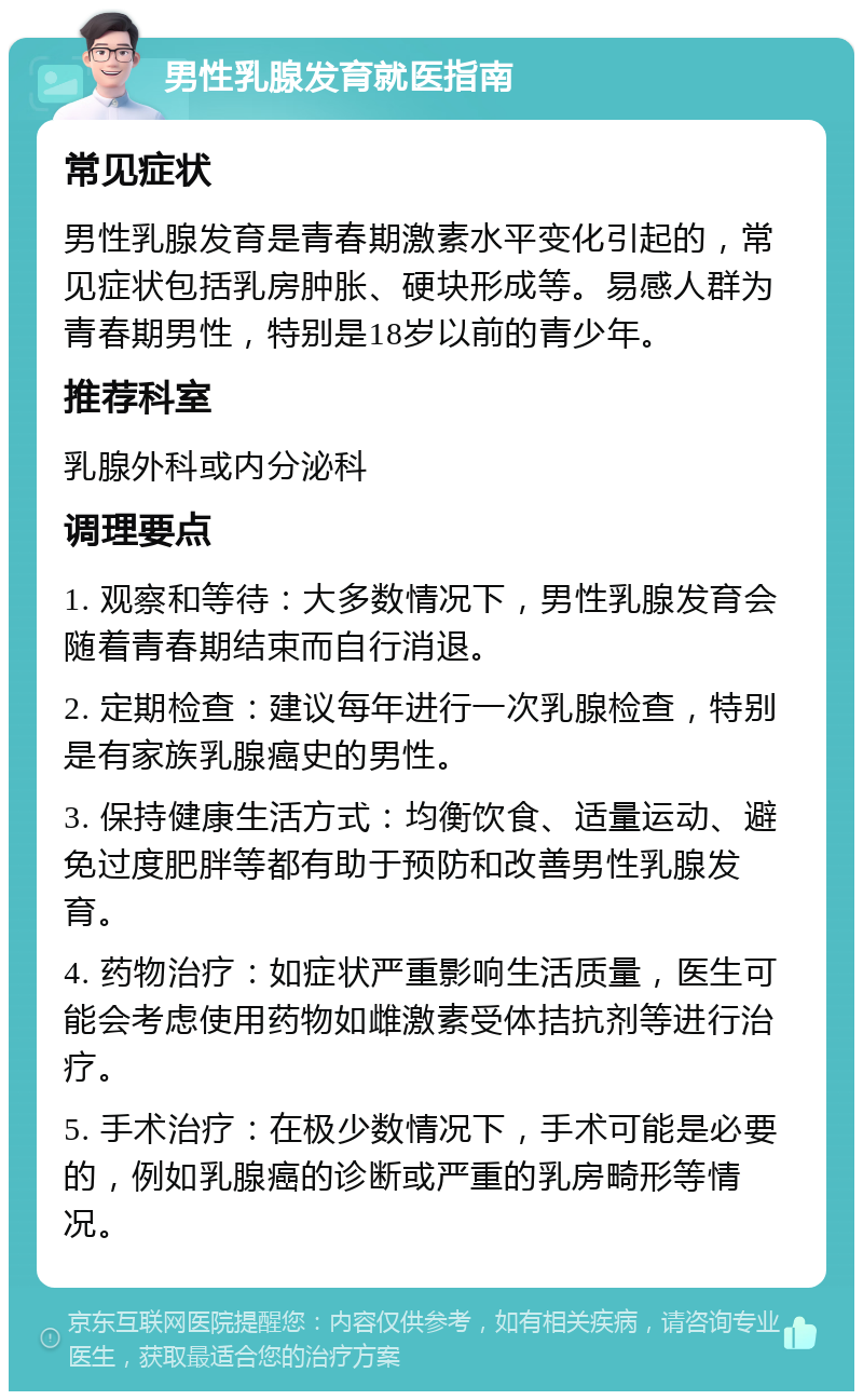 男性乳腺发育就医指南 常见症状 男性乳腺发育是青春期激素水平变化引起的，常见症状包括乳房肿胀、硬块形成等。易感人群为青春期男性，特别是18岁以前的青少年。 推荐科室 乳腺外科或内分泌科 调理要点 1. 观察和等待：大多数情况下，男性乳腺发育会随着青春期结束而自行消退。 2. 定期检查：建议每年进行一次乳腺检查，特别是有家族乳腺癌史的男性。 3. 保持健康生活方式：均衡饮食、适量运动、避免过度肥胖等都有助于预防和改善男性乳腺发育。 4. 药物治疗：如症状严重影响生活质量，医生可能会考虑使用药物如雌激素受体拮抗剂等进行治疗。 5. 手术治疗：在极少数情况下，手术可能是必要的，例如乳腺癌的诊断或严重的乳房畸形等情况。