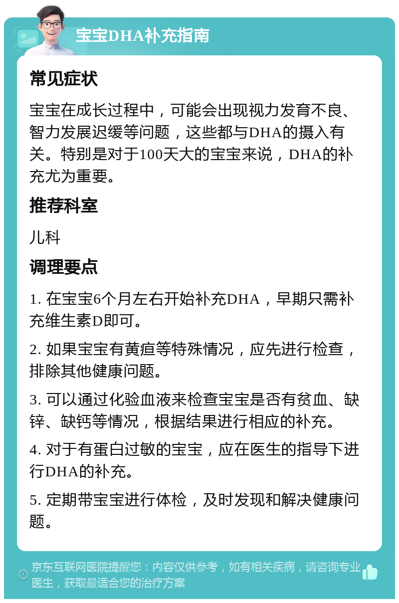 宝宝DHA补充指南 常见症状 宝宝在成长过程中，可能会出现视力发育不良、智力发展迟缓等问题，这些都与DHA的摄入有关。特别是对于100天大的宝宝来说，DHA的补充尤为重要。 推荐科室 儿科 调理要点 1. 在宝宝6个月左右开始补充DHA，早期只需补充维生素D即可。 2. 如果宝宝有黄疸等特殊情况，应先进行检查，排除其他健康问题。 3. 可以通过化验血液来检查宝宝是否有贫血、缺锌、缺钙等情况，根据结果进行相应的补充。 4. 对于有蛋白过敏的宝宝，应在医生的指导下进行DHA的补充。 5. 定期带宝宝进行体检，及时发现和解决健康问题。