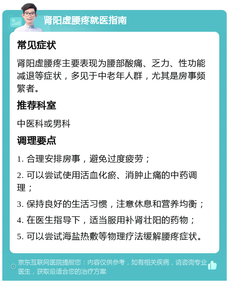 肾阳虚腰疼就医指南 常见症状 肾阳虚腰疼主要表现为腰部酸痛、乏力、性功能减退等症状，多见于中老年人群，尤其是房事频繁者。 推荐科室 中医科或男科 调理要点 1. 合理安排房事，避免过度疲劳； 2. 可以尝试使用活血化瘀、消肿止痛的中药调理； 3. 保持良好的生活习惯，注意休息和营养均衡； 4. 在医生指导下，适当服用补肾壮阳的药物； 5. 可以尝试海盐热敷等物理疗法缓解腰疼症状。