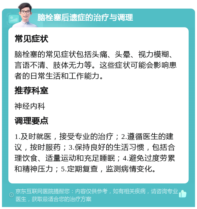 脑栓塞后遗症的治疗与调理 常见症状 脑栓塞的常见症状包括头痛、头晕、视力模糊、言语不清、肢体无力等。这些症状可能会影响患者的日常生活和工作能力。 推荐科室 神经内科 调理要点 1.及时就医，接受专业的治疗；2.遵循医生的建议，按时服药；3.保持良好的生活习惯，包括合理饮食、适量运动和充足睡眠；4.避免过度劳累和精神压力；5.定期复查，监测病情变化。