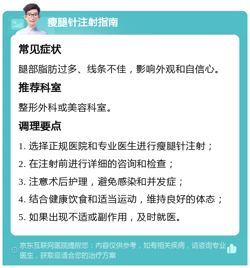 瘦腿针注射指南 常见症状 腿部脂肪过多、线条不佳，影响外观和自信心。 推荐科室 整形外科或美容科室。 调理要点 1. 选择正规医院和专业医生进行瘦腿针注射； 2. 在注射前进行详细的咨询和检查； 3. 注意术后护理，避免感染和并发症； 4. 结合健康饮食和适当运动，维持良好的体态； 5. 如果出现不适或副作用，及时就医。