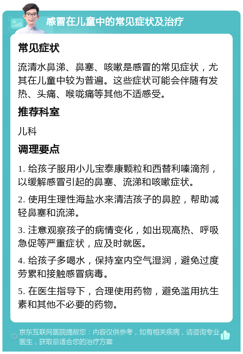 感冒在儿童中的常见症状及治疗 常见症状 流清水鼻涕、鼻塞、咳嗽是感冒的常见症状，尤其在儿童中较为普遍。这些症状可能会伴随有发热、头痛、喉咙痛等其他不适感受。 推荐科室 儿科 调理要点 1. 给孩子服用小儿宝泰康颗粒和西替利嗪滴剂，以缓解感冒引起的鼻塞、流涕和咳嗽症状。 2. 使用生理性海盐水来清洁孩子的鼻腔，帮助减轻鼻塞和流涕。 3. 注意观察孩子的病情变化，如出现高热、呼吸急促等严重症状，应及时就医。 4. 给孩子多喝水，保持室内空气湿润，避免过度劳累和接触感冒病毒。 5. 在医生指导下，合理使用药物，避免滥用抗生素和其他不必要的药物。