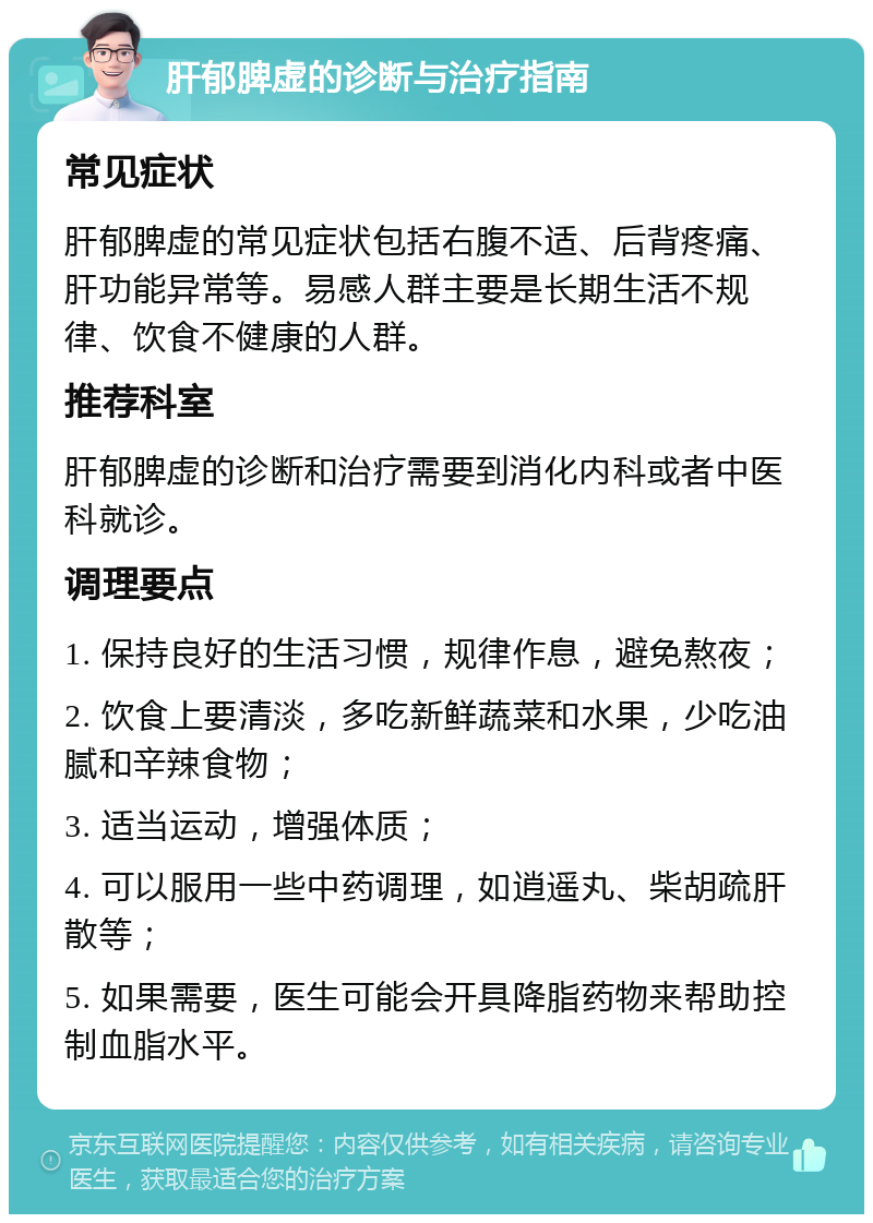 肝郁脾虚的诊断与治疗指南 常见症状 肝郁脾虚的常见症状包括右腹不适、后背疼痛、肝功能异常等。易感人群主要是长期生活不规律、饮食不健康的人群。 推荐科室 肝郁脾虚的诊断和治疗需要到消化内科或者中医科就诊。 调理要点 1. 保持良好的生活习惯，规律作息，避免熬夜； 2. 饮食上要清淡，多吃新鲜蔬菜和水果，少吃油腻和辛辣食物； 3. 适当运动，增强体质； 4. 可以服用一些中药调理，如逍遥丸、柴胡疏肝散等； 5. 如果需要，医生可能会开具降脂药物来帮助控制血脂水平。