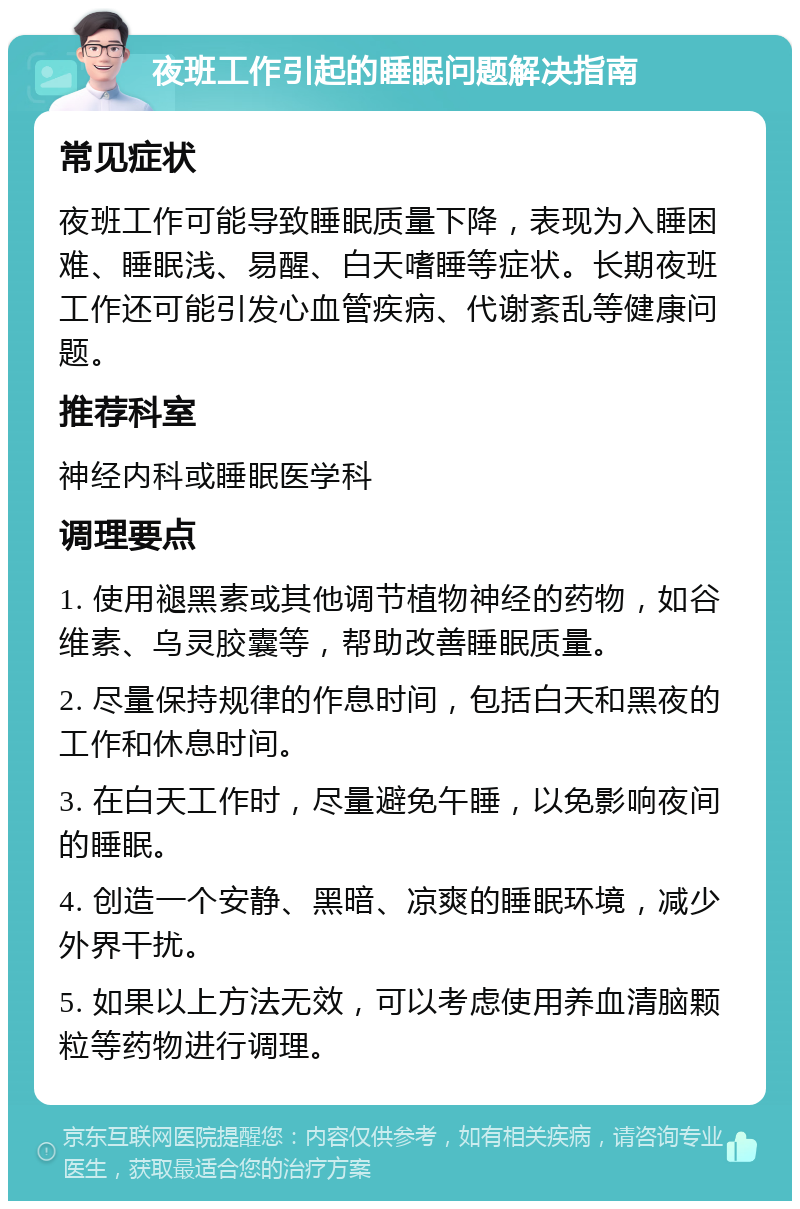 夜班工作引起的睡眠问题解决指南 常见症状 夜班工作可能导致睡眠质量下降，表现为入睡困难、睡眠浅、易醒、白天嗜睡等症状。长期夜班工作还可能引发心血管疾病、代谢紊乱等健康问题。 推荐科室 神经内科或睡眠医学科 调理要点 1. 使用褪黑素或其他调节植物神经的药物，如谷维素、乌灵胶囊等，帮助改善睡眠质量。 2. 尽量保持规律的作息时间，包括白天和黑夜的工作和休息时间。 3. 在白天工作时，尽量避免午睡，以免影响夜间的睡眠。 4. 创造一个安静、黑暗、凉爽的睡眠环境，减少外界干扰。 5. 如果以上方法无效，可以考虑使用养血清脑颗粒等药物进行调理。