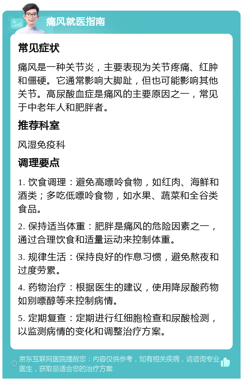 痛风就医指南 常见症状 痛风是一种关节炎，主要表现为关节疼痛、红肿和僵硬。它通常影响大脚趾，但也可能影响其他关节。高尿酸血症是痛风的主要原因之一，常见于中老年人和肥胖者。 推荐科室 风湿免疫科 调理要点 1. 饮食调理：避免高嘌呤食物，如红肉、海鲜和酒类；多吃低嘌呤食物，如水果、蔬菜和全谷类食品。 2. 保持适当体重：肥胖是痛风的危险因素之一，通过合理饮食和适量运动来控制体重。 3. 规律生活：保持良好的作息习惯，避免熬夜和过度劳累。 4. 药物治疗：根据医生的建议，使用降尿酸药物如别嘌醇等来控制病情。 5. 定期复查：定期进行红细胞检查和尿酸检测，以监测病情的变化和调整治疗方案。