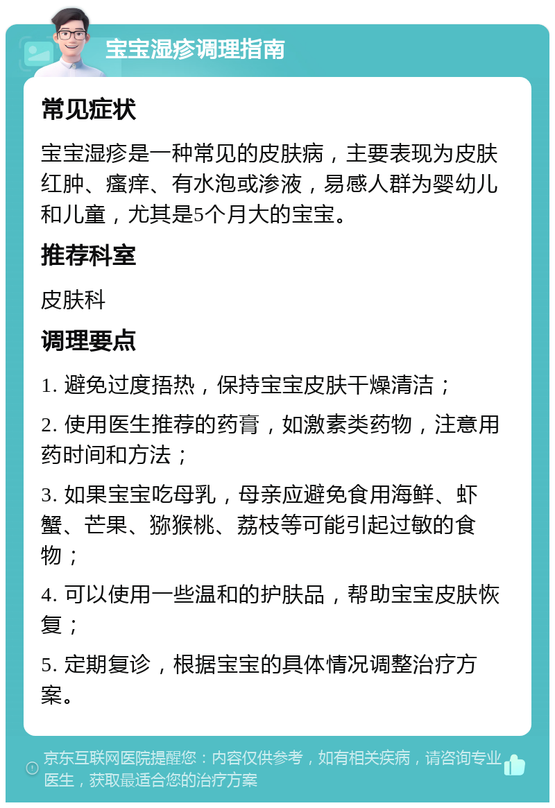 宝宝湿疹调理指南 常见症状 宝宝湿疹是一种常见的皮肤病，主要表现为皮肤红肿、瘙痒、有水泡或渗液，易感人群为婴幼儿和儿童，尤其是5个月大的宝宝。 推荐科室 皮肤科 调理要点 1. 避免过度捂热，保持宝宝皮肤干燥清洁； 2. 使用医生推荐的药膏，如激素类药物，注意用药时间和方法； 3. 如果宝宝吃母乳，母亲应避免食用海鲜、虾蟹、芒果、猕猴桃、荔枝等可能引起过敏的食物； 4. 可以使用一些温和的护肤品，帮助宝宝皮肤恢复； 5. 定期复诊，根据宝宝的具体情况调整治疗方案。