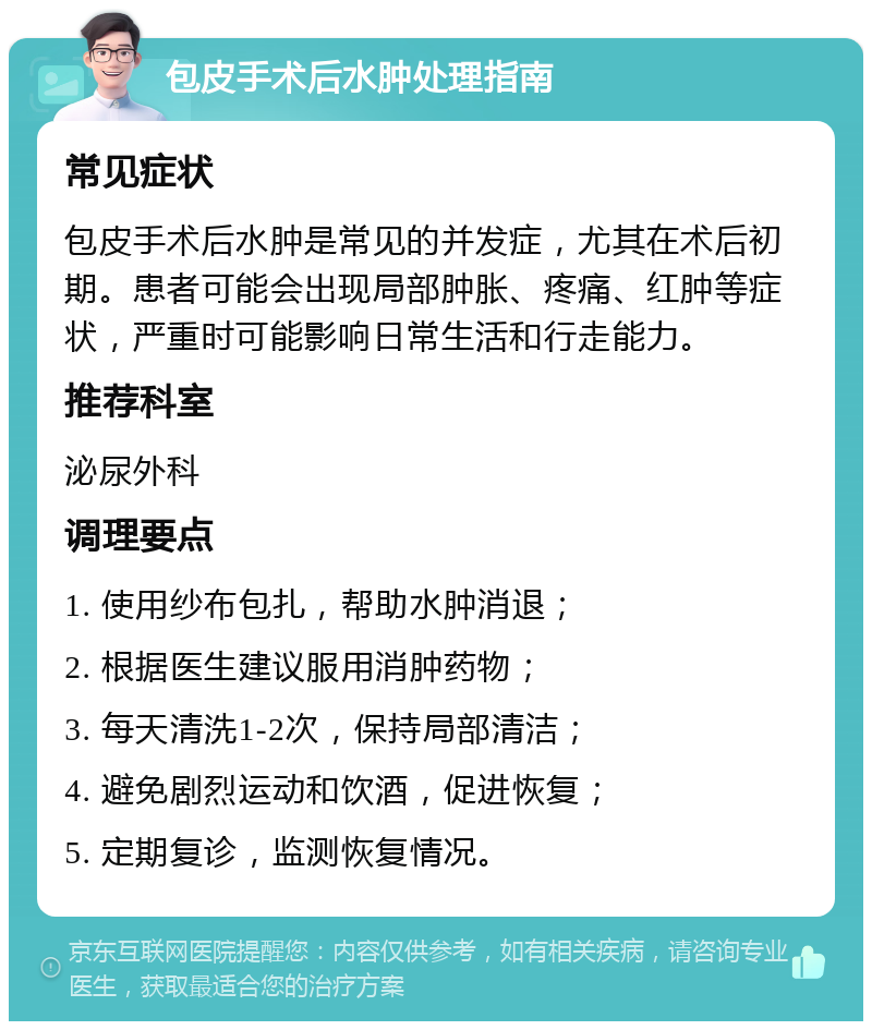 包皮手术后水肿处理指南 常见症状 包皮手术后水肿是常见的并发症，尤其在术后初期。患者可能会出现局部肿胀、疼痛、红肿等症状，严重时可能影响日常生活和行走能力。 推荐科室 泌尿外科 调理要点 1. 使用纱布包扎，帮助水肿消退； 2. 根据医生建议服用消肿药物； 3. 每天清洗1-2次，保持局部清洁； 4. 避免剧烈运动和饮酒，促进恢复； 5. 定期复诊，监测恢复情况。