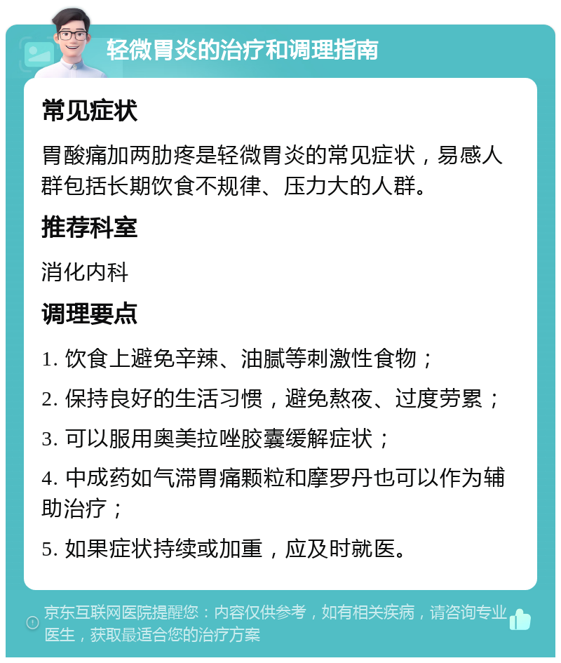 轻微胃炎的治疗和调理指南 常见症状 胃酸痛加两肋疼是轻微胃炎的常见症状，易感人群包括长期饮食不规律、压力大的人群。 推荐科室 消化内科 调理要点 1. 饮食上避免辛辣、油腻等刺激性食物； 2. 保持良好的生活习惯，避免熬夜、过度劳累； 3. 可以服用奥美拉唑胶囊缓解症状； 4. 中成药如气滞胃痛颗粒和摩罗丹也可以作为辅助治疗； 5. 如果症状持续或加重，应及时就医。