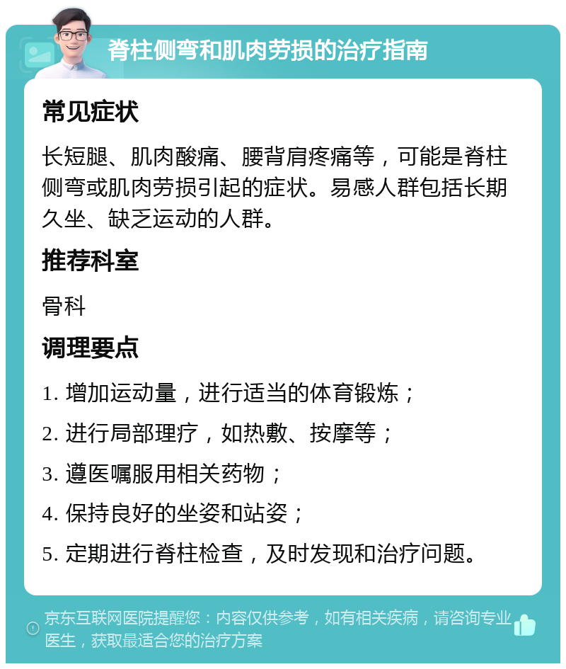 脊柱侧弯和肌肉劳损的治疗指南 常见症状 长短腿、肌肉酸痛、腰背肩疼痛等，可能是脊柱侧弯或肌肉劳损引起的症状。易感人群包括长期久坐、缺乏运动的人群。 推荐科室 骨科 调理要点 1. 增加运动量，进行适当的体育锻炼； 2. 进行局部理疗，如热敷、按摩等； 3. 遵医嘱服用相关药物； 4. 保持良好的坐姿和站姿； 5. 定期进行脊柱检查，及时发现和治疗问题。