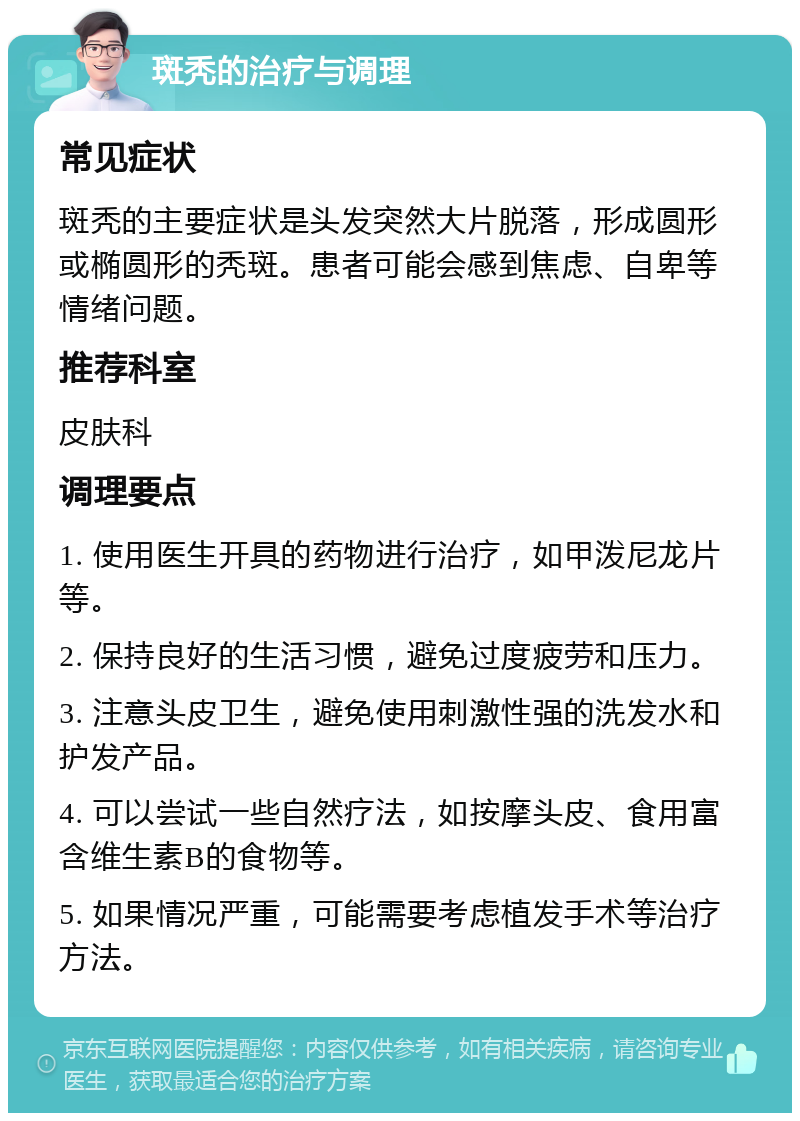 斑秃的治疗与调理 常见症状 斑秃的主要症状是头发突然大片脱落，形成圆形或椭圆形的秃斑。患者可能会感到焦虑、自卑等情绪问题。 推荐科室 皮肤科 调理要点 1. 使用医生开具的药物进行治疗，如甲泼尼龙片等。 2. 保持良好的生活习惯，避免过度疲劳和压力。 3. 注意头皮卫生，避免使用刺激性强的洗发水和护发产品。 4. 可以尝试一些自然疗法，如按摩头皮、食用富含维生素B的食物等。 5. 如果情况严重，可能需要考虑植发手术等治疗方法。