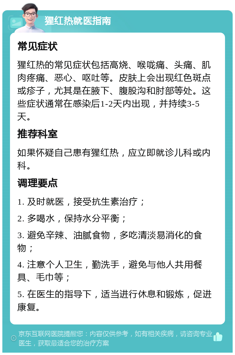 猩红热就医指南 常见症状 猩红热的常见症状包括高烧、喉咙痛、头痛、肌肉疼痛、恶心、呕吐等。皮肤上会出现红色斑点或疹子，尤其是在腋下、腹股沟和肘部等处。这些症状通常在感染后1-2天内出现，并持续3-5天。 推荐科室 如果怀疑自己患有猩红热，应立即就诊儿科或内科。 调理要点 1. 及时就医，接受抗生素治疗； 2. 多喝水，保持水分平衡； 3. 避免辛辣、油腻食物，多吃清淡易消化的食物； 4. 注意个人卫生，勤洗手，避免与他人共用餐具、毛巾等； 5. 在医生的指导下，适当进行休息和锻炼，促进康复。