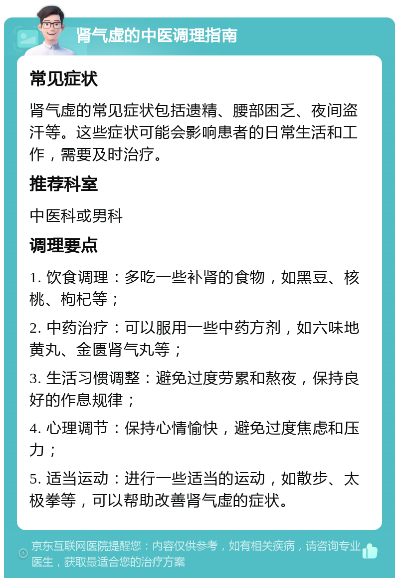 肾气虚的中医调理指南 常见症状 肾气虚的常见症状包括遗精、腰部困乏、夜间盗汗等。这些症状可能会影响患者的日常生活和工作，需要及时治疗。 推荐科室 中医科或男科 调理要点 1. 饮食调理：多吃一些补肾的食物，如黑豆、核桃、枸杞等； 2. 中药治疗：可以服用一些中药方剂，如六味地黄丸、金匮肾气丸等； 3. 生活习惯调整：避免过度劳累和熬夜，保持良好的作息规律； 4. 心理调节：保持心情愉快，避免过度焦虑和压力； 5. 适当运动：进行一些适当的运动，如散步、太极拳等，可以帮助改善肾气虚的症状。