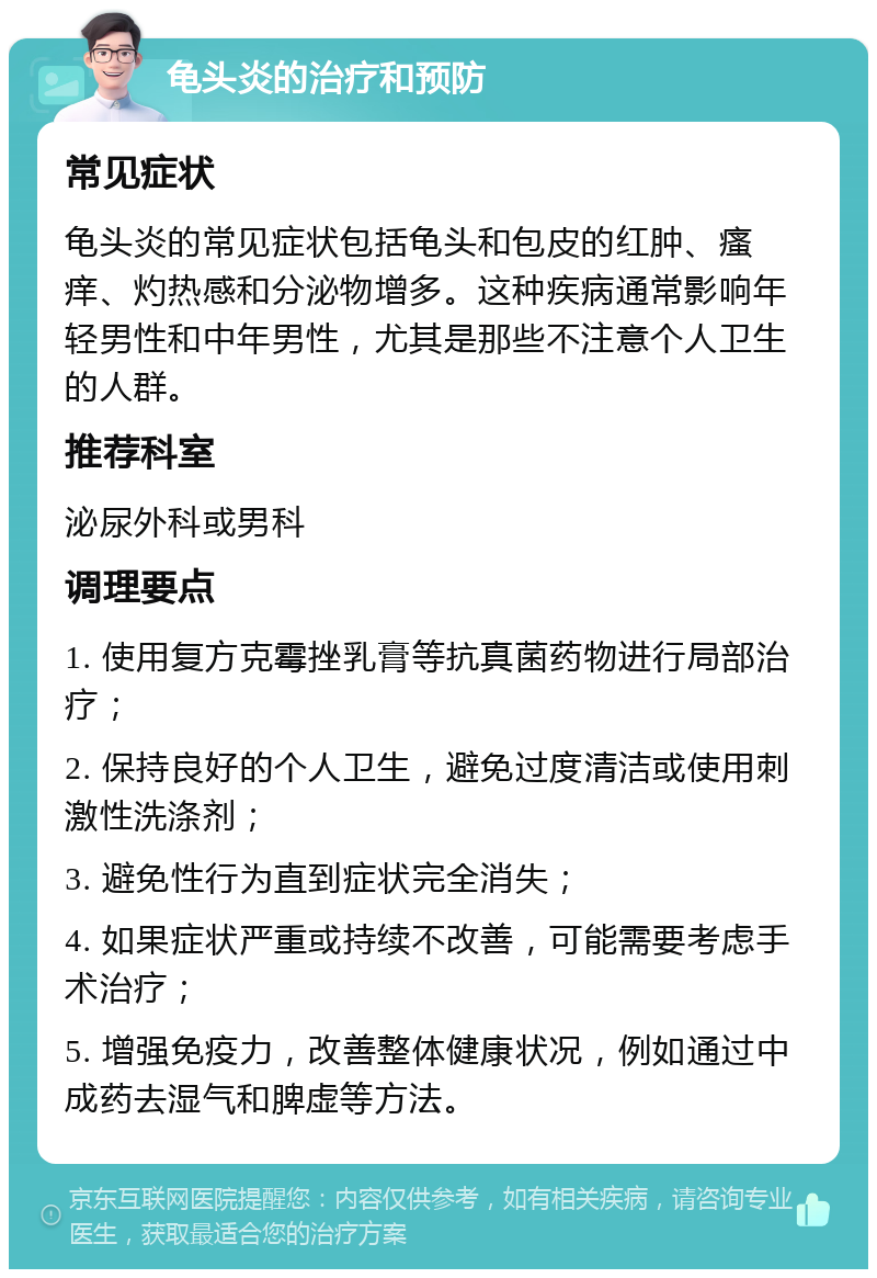 龟头炎的治疗和预防 常见症状 龟头炎的常见症状包括龟头和包皮的红肿、瘙痒、灼热感和分泌物增多。这种疾病通常影响年轻男性和中年男性，尤其是那些不注意个人卫生的人群。 推荐科室 泌尿外科或男科 调理要点 1. 使用复方克霉挫乳膏等抗真菌药物进行局部治疗； 2. 保持良好的个人卫生，避免过度清洁或使用刺激性洗涤剂； 3. 避免性行为直到症状完全消失； 4. 如果症状严重或持续不改善，可能需要考虑手术治疗； 5. 增强免疫力，改善整体健康状况，例如通过中成药去湿气和脾虚等方法。