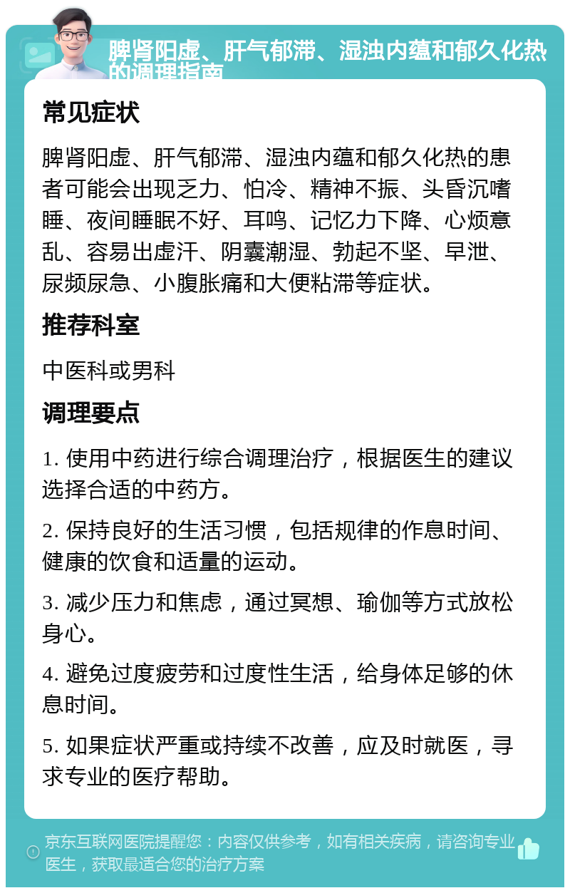 脾肾阳虚、肝气郁滞、湿浊内蕴和郁久化热的调理指南 常见症状 脾肾阳虚、肝气郁滞、湿浊内蕴和郁久化热的患者可能会出现乏力、怕冷、精神不振、头昏沉嗜睡、夜间睡眠不好、耳鸣、记忆力下降、心烦意乱、容易出虚汗、阴囊潮湿、勃起不坚、早泄、尿频尿急、小腹胀痛和大便粘滞等症状。 推荐科室 中医科或男科 调理要点 1. 使用中药进行综合调理治疗，根据医生的建议选择合适的中药方。 2. 保持良好的生活习惯，包括规律的作息时间、健康的饮食和适量的运动。 3. 减少压力和焦虑，通过冥想、瑜伽等方式放松身心。 4. 避免过度疲劳和过度性生活，给身体足够的休息时间。 5. 如果症状严重或持续不改善，应及时就医，寻求专业的医疗帮助。