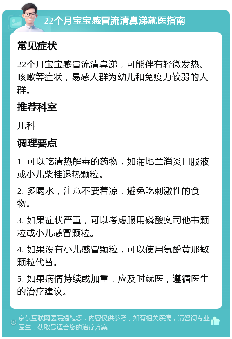 22个月宝宝感冒流清鼻涕就医指南 常见症状 22个月宝宝感冒流清鼻涕，可能伴有轻微发热、咳嗽等症状，易感人群为幼儿和免疫力较弱的人群。 推荐科室 儿科 调理要点 1. 可以吃清热解毒的药物，如蒲地兰消炎口服液或小儿柴桂退热颗粒。 2. 多喝水，注意不要着凉，避免吃刺激性的食物。 3. 如果症状严重，可以考虑服用磷酸奥司他韦颗粒或小儿感冒颗粒。 4. 如果没有小儿感冒颗粒，可以使用氨酚黄那敏颗粒代替。 5. 如果病情持续或加重，应及时就医，遵循医生的治疗建议。