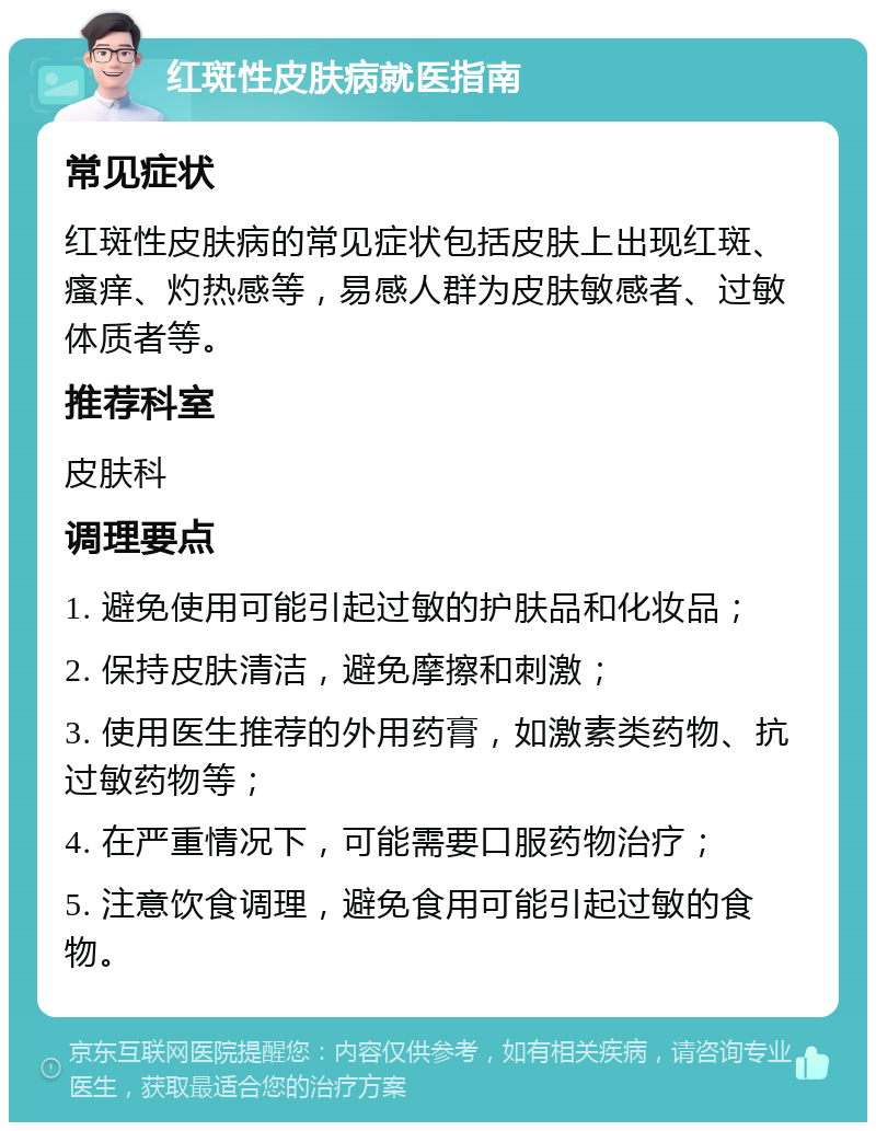 红斑性皮肤病就医指南 常见症状 红斑性皮肤病的常见症状包括皮肤上出现红斑、瘙痒、灼热感等，易感人群为皮肤敏感者、过敏体质者等。 推荐科室 皮肤科 调理要点 1. 避免使用可能引起过敏的护肤品和化妆品； 2. 保持皮肤清洁，避免摩擦和刺激； 3. 使用医生推荐的外用药膏，如激素类药物、抗过敏药物等； 4. 在严重情况下，可能需要口服药物治疗； 5. 注意饮食调理，避免食用可能引起过敏的食物。