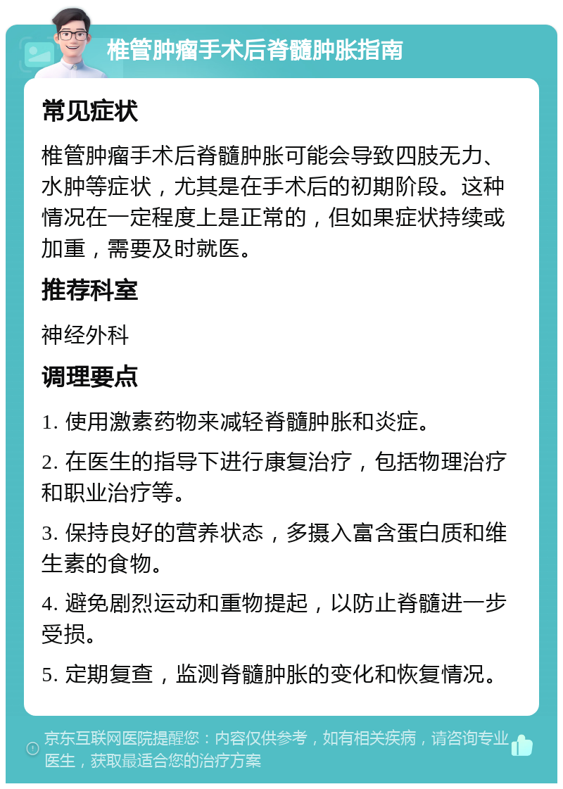 椎管肿瘤手术后脊髓肿胀指南 常见症状 椎管肿瘤手术后脊髓肿胀可能会导致四肢无力、水肿等症状，尤其是在手术后的初期阶段。这种情况在一定程度上是正常的，但如果症状持续或加重，需要及时就医。 推荐科室 神经外科 调理要点 1. 使用激素药物来减轻脊髓肿胀和炎症。 2. 在医生的指导下进行康复治疗，包括物理治疗和职业治疗等。 3. 保持良好的营养状态，多摄入富含蛋白质和维生素的食物。 4. 避免剧烈运动和重物提起，以防止脊髓进一步受损。 5. 定期复查，监测脊髓肿胀的变化和恢复情况。