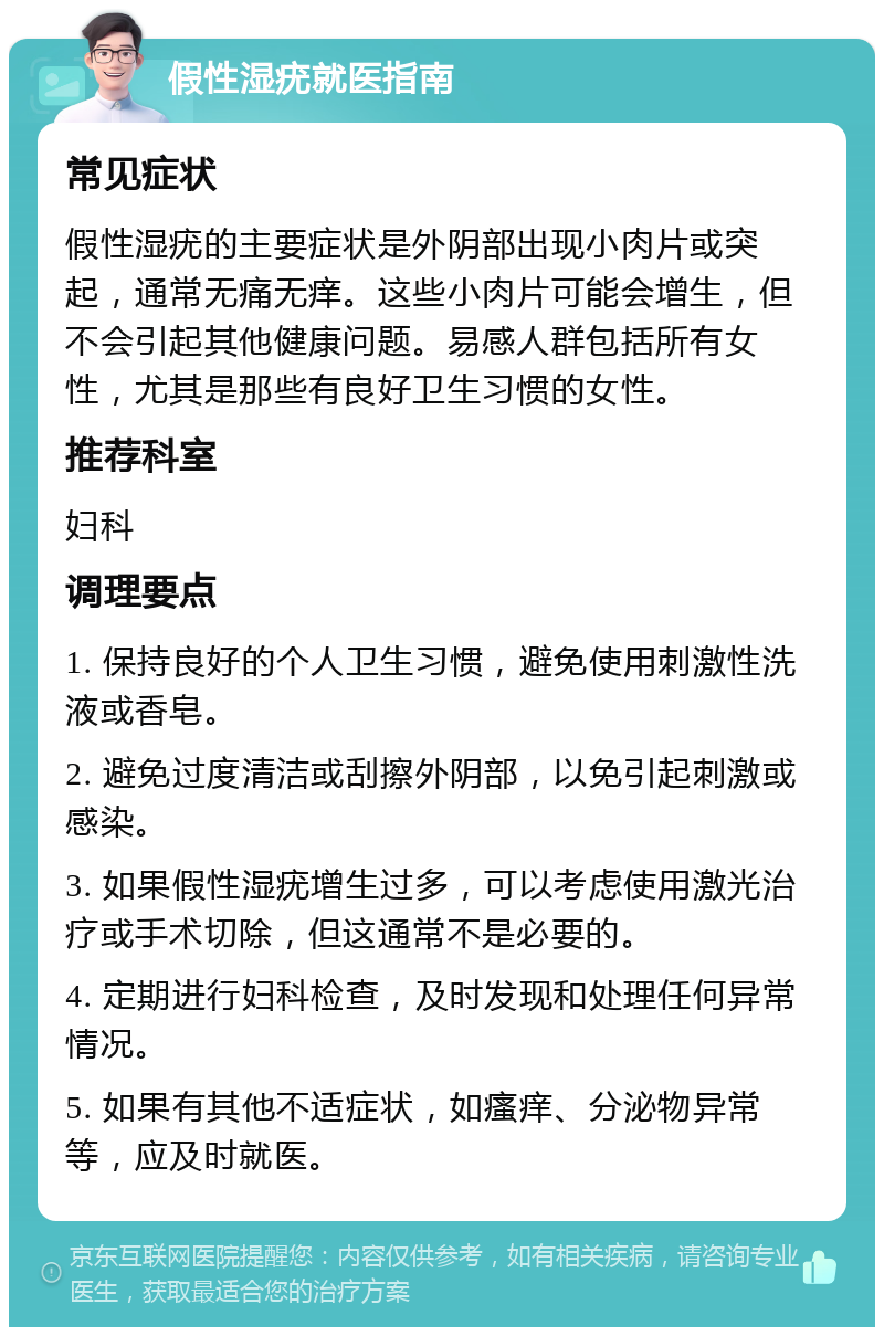 假性湿疣就医指南 常见症状 假性湿疣的主要症状是外阴部出现小肉片或突起，通常无痛无痒。这些小肉片可能会增生，但不会引起其他健康问题。易感人群包括所有女性，尤其是那些有良好卫生习惯的女性。 推荐科室 妇科 调理要点 1. 保持良好的个人卫生习惯，避免使用刺激性洗液或香皂。 2. 避免过度清洁或刮擦外阴部，以免引起刺激或感染。 3. 如果假性湿疣增生过多，可以考虑使用激光治疗或手术切除，但这通常不是必要的。 4. 定期进行妇科检查，及时发现和处理任何异常情况。 5. 如果有其他不适症状，如瘙痒、分泌物异常等，应及时就医。