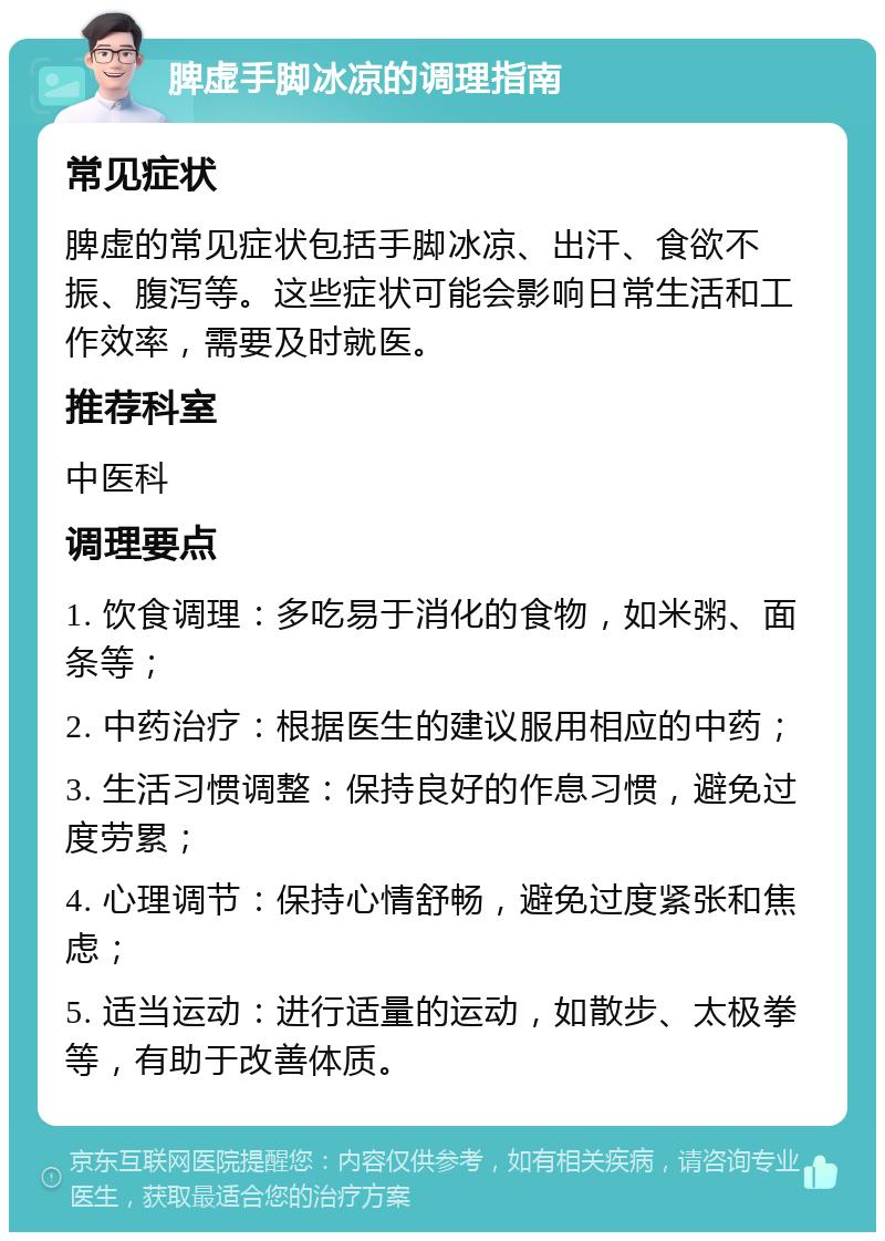 脾虚手脚冰凉的调理指南 常见症状 脾虚的常见症状包括手脚冰凉、出汗、食欲不振、腹泻等。这些症状可能会影响日常生活和工作效率，需要及时就医。 推荐科室 中医科 调理要点 1. 饮食调理：多吃易于消化的食物，如米粥、面条等； 2. 中药治疗：根据医生的建议服用相应的中药； 3. 生活习惯调整：保持良好的作息习惯，避免过度劳累； 4. 心理调节：保持心情舒畅，避免过度紧张和焦虑； 5. 适当运动：进行适量的运动，如散步、太极拳等，有助于改善体质。