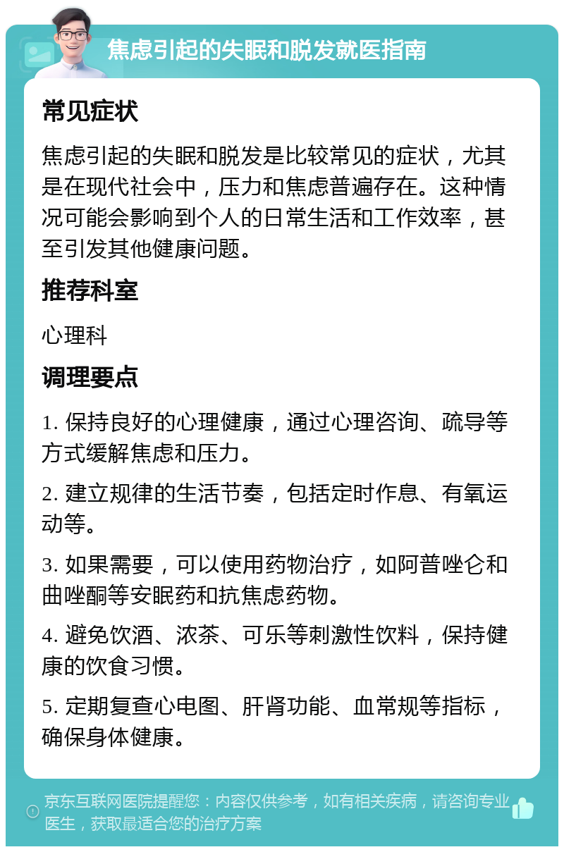 焦虑引起的失眠和脱发就医指南 常见症状 焦虑引起的失眠和脱发是比较常见的症状，尤其是在现代社会中，压力和焦虑普遍存在。这种情况可能会影响到个人的日常生活和工作效率，甚至引发其他健康问题。 推荐科室 心理科 调理要点 1. 保持良好的心理健康，通过心理咨询、疏导等方式缓解焦虑和压力。 2. 建立规律的生活节奏，包括定时作息、有氧运动等。 3. 如果需要，可以使用药物治疗，如阿普唑仑和曲唑酮等安眠药和抗焦虑药物。 4. 避免饮酒、浓茶、可乐等刺激性饮料，保持健康的饮食习惯。 5. 定期复查心电图、肝肾功能、血常规等指标，确保身体健康。