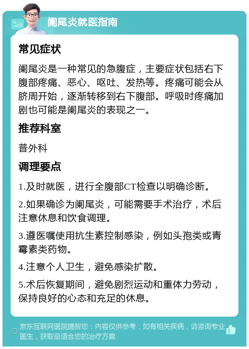 阑尾炎就医指南 常见症状 阑尾炎是一种常见的急腹症，主要症状包括右下腹部疼痛、恶心、呕吐、发热等。疼痛可能会从脐周开始，逐渐转移到右下腹部。呼吸时疼痛加剧也可能是阑尾炎的表现之一。 推荐科室 普外科 调理要点 1.及时就医，进行全腹部CT检查以明确诊断。 2.如果确诊为阑尾炎，可能需要手术治疗，术后注意休息和饮食调理。 3.遵医嘱使用抗生素控制感染，例如头孢类或青霉素类药物。 4.注意个人卫生，避免感染扩散。 5.术后恢复期间，避免剧烈运动和重体力劳动，保持良好的心态和充足的休息。