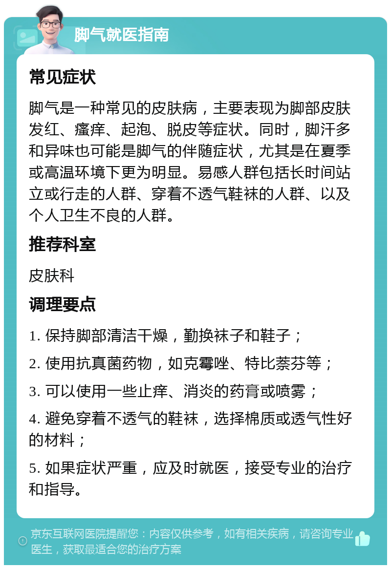 脚气就医指南 常见症状 脚气是一种常见的皮肤病，主要表现为脚部皮肤发红、瘙痒、起泡、脱皮等症状。同时，脚汗多和异味也可能是脚气的伴随症状，尤其是在夏季或高温环境下更为明显。易感人群包括长时间站立或行走的人群、穿着不透气鞋袜的人群、以及个人卫生不良的人群。 推荐科室 皮肤科 调理要点 1. 保持脚部清洁干燥，勤换袜子和鞋子； 2. 使用抗真菌药物，如克霉唑、特比萘芬等； 3. 可以使用一些止痒、消炎的药膏或喷雾； 4. 避免穿着不透气的鞋袜，选择棉质或透气性好的材料； 5. 如果症状严重，应及时就医，接受专业的治疗和指导。