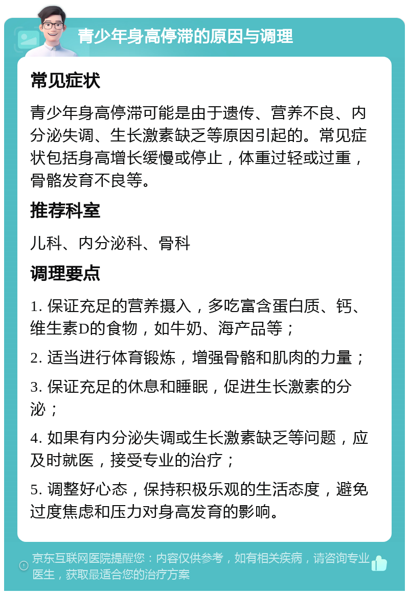 青少年身高停滞的原因与调理 常见症状 青少年身高停滞可能是由于遗传、营养不良、内分泌失调、生长激素缺乏等原因引起的。常见症状包括身高增长缓慢或停止，体重过轻或过重，骨骼发育不良等。 推荐科室 儿科、内分泌科、骨科 调理要点 1. 保证充足的营养摄入，多吃富含蛋白质、钙、维生素D的食物，如牛奶、海产品等； 2. 适当进行体育锻炼，增强骨骼和肌肉的力量； 3. 保证充足的休息和睡眠，促进生长激素的分泌； 4. 如果有内分泌失调或生长激素缺乏等问题，应及时就医，接受专业的治疗； 5. 调整好心态，保持积极乐观的生活态度，避免过度焦虑和压力对身高发育的影响。