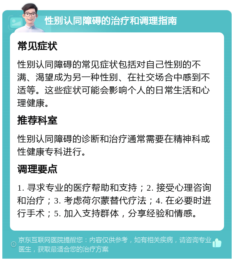 性别认同障碍的治疗和调理指南 常见症状 性别认同障碍的常见症状包括对自己性别的不满、渴望成为另一种性别、在社交场合中感到不适等。这些症状可能会影响个人的日常生活和心理健康。 推荐科室 性别认同障碍的诊断和治疗通常需要在精神科或性健康专科进行。 调理要点 1. 寻求专业的医疗帮助和支持；2. 接受心理咨询和治疗；3. 考虑荷尔蒙替代疗法；4. 在必要时进行手术；5. 加入支持群体，分享经验和情感。