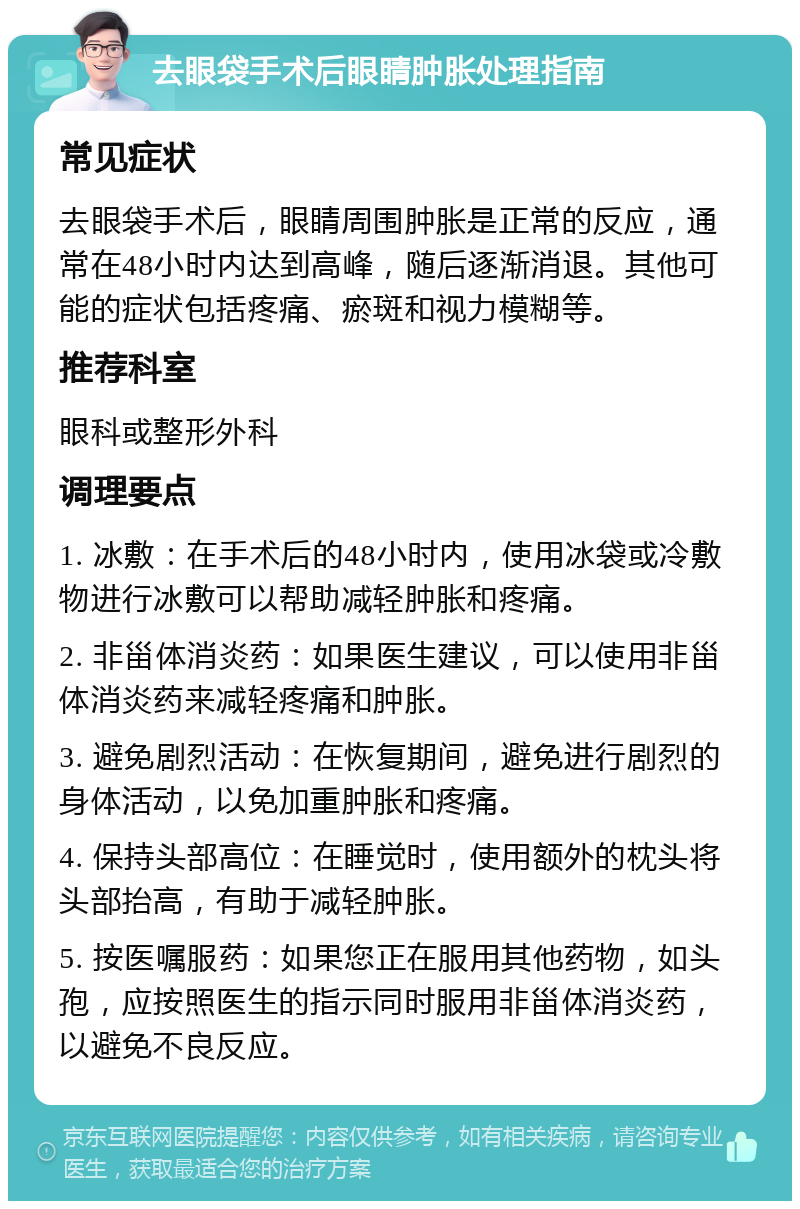 去眼袋手术后眼睛肿胀处理指南 常见症状 去眼袋手术后，眼睛周围肿胀是正常的反应，通常在48小时内达到高峰，随后逐渐消退。其他可能的症状包括疼痛、瘀斑和视力模糊等。 推荐科室 眼科或整形外科 调理要点 1. 冰敷：在手术后的48小时内，使用冰袋或冷敷物进行冰敷可以帮助减轻肿胀和疼痛。 2. 非甾体消炎药：如果医生建议，可以使用非甾体消炎药来减轻疼痛和肿胀。 3. 避免剧烈活动：在恢复期间，避免进行剧烈的身体活动，以免加重肿胀和疼痛。 4. 保持头部高位：在睡觉时，使用额外的枕头将头部抬高，有助于减轻肿胀。 5. 按医嘱服药：如果您正在服用其他药物，如头孢，应按照医生的指示同时服用非甾体消炎药，以避免不良反应。