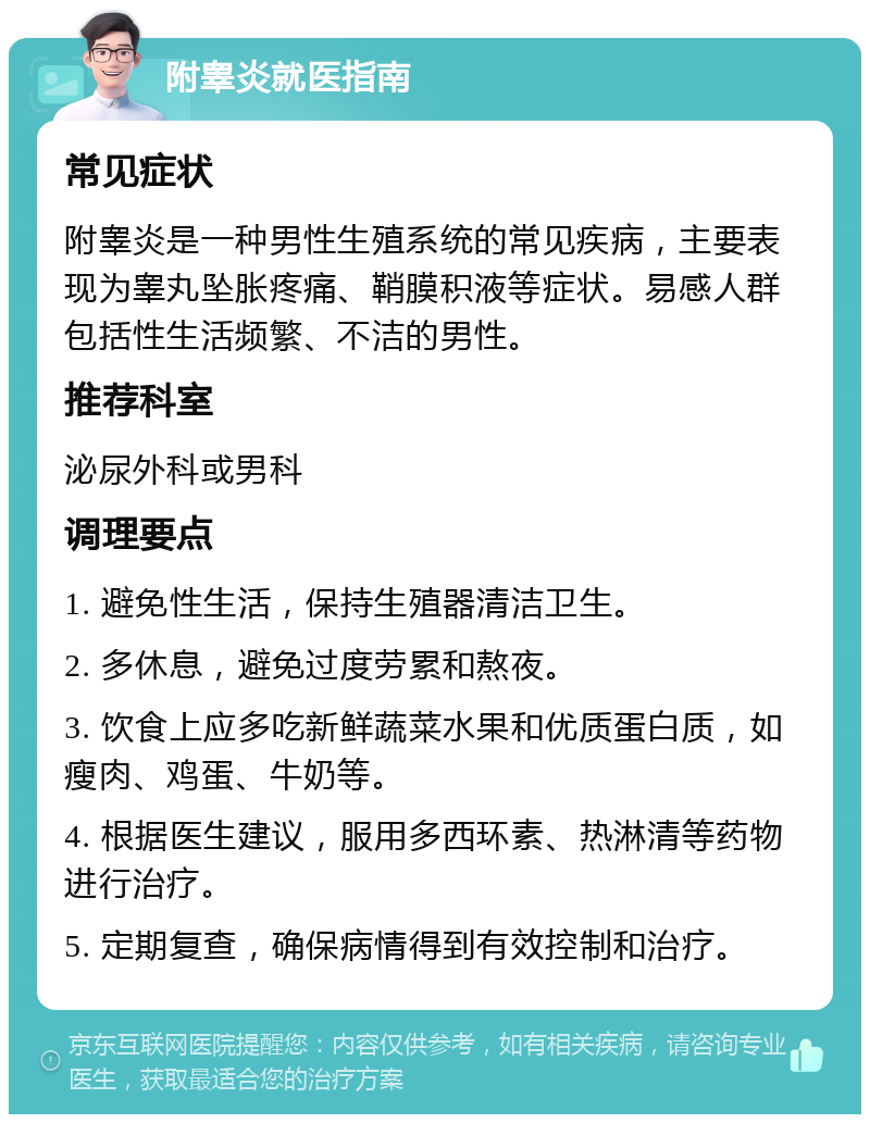 附睾炎就医指南 常见症状 附睾炎是一种男性生殖系统的常见疾病，主要表现为睾丸坠胀疼痛、鞘膜积液等症状。易感人群包括性生活频繁、不洁的男性。 推荐科室 泌尿外科或男科 调理要点 1. 避免性生活，保持生殖器清洁卫生。 2. 多休息，避免过度劳累和熬夜。 3. 饮食上应多吃新鲜蔬菜水果和优质蛋白质，如瘦肉、鸡蛋、牛奶等。 4. 根据医生建议，服用多西环素、热淋清等药物进行治疗。 5. 定期复查，确保病情得到有效控制和治疗。