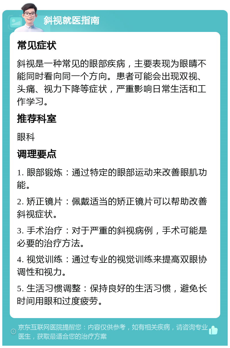 斜视就医指南 常见症状 斜视是一种常见的眼部疾病，主要表现为眼睛不能同时看向同一个方向。患者可能会出现双视、头痛、视力下降等症状，严重影响日常生活和工作学习。 推荐科室 眼科 调理要点 1. 眼部锻炼：通过特定的眼部运动来改善眼肌功能。 2. 矫正镜片：佩戴适当的矫正镜片可以帮助改善斜视症状。 3. 手术治疗：对于严重的斜视病例，手术可能是必要的治疗方法。 4. 视觉训练：通过专业的视觉训练来提高双眼协调性和视力。 5. 生活习惯调整：保持良好的生活习惯，避免长时间用眼和过度疲劳。