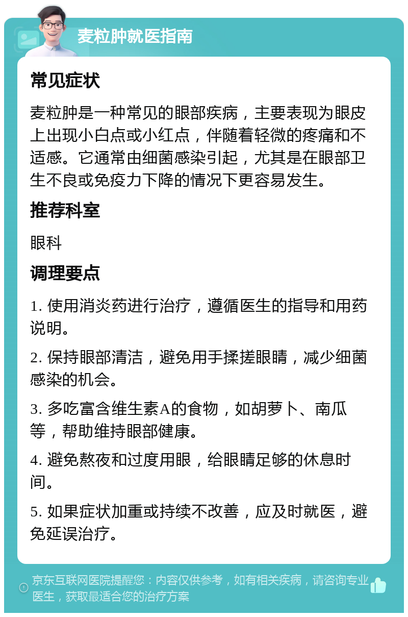 麦粒肿就医指南 常见症状 麦粒肿是一种常见的眼部疾病，主要表现为眼皮上出现小白点或小红点，伴随着轻微的疼痛和不适感。它通常由细菌感染引起，尤其是在眼部卫生不良或免疫力下降的情况下更容易发生。 推荐科室 眼科 调理要点 1. 使用消炎药进行治疗，遵循医生的指导和用药说明。 2. 保持眼部清洁，避免用手揉搓眼睛，减少细菌感染的机会。 3. 多吃富含维生素A的食物，如胡萝卜、南瓜等，帮助维持眼部健康。 4. 避免熬夜和过度用眼，给眼睛足够的休息时间。 5. 如果症状加重或持续不改善，应及时就医，避免延误治疗。