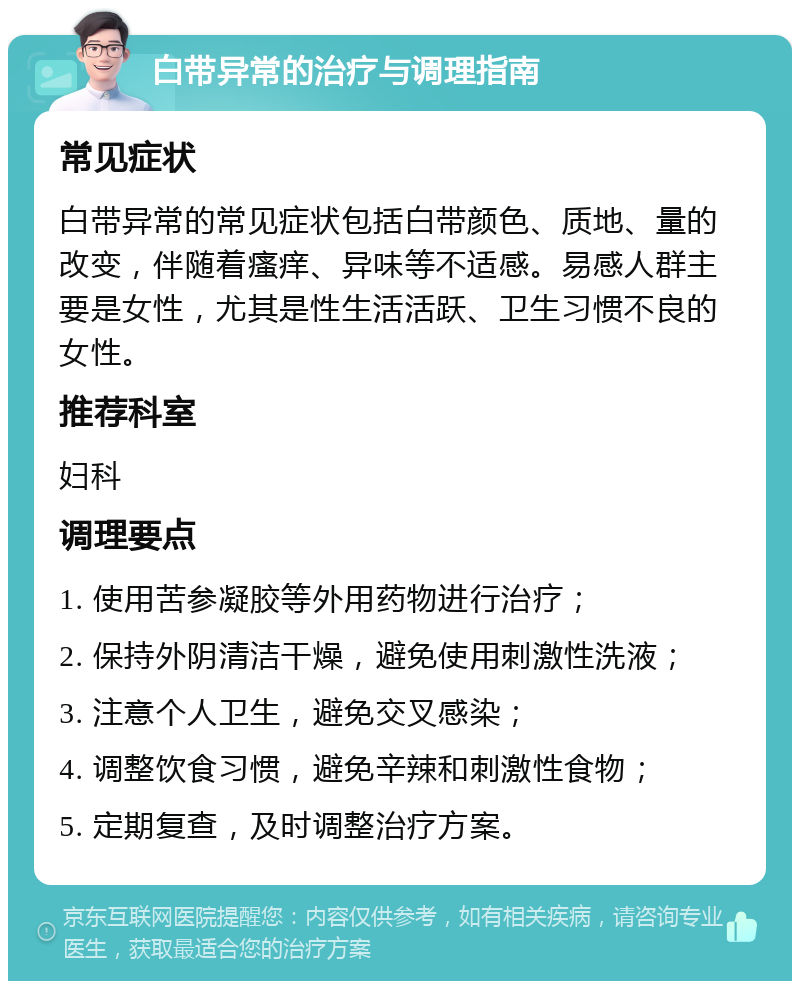 白带异常的治疗与调理指南 常见症状 白带异常的常见症状包括白带颜色、质地、量的改变，伴随着瘙痒、异味等不适感。易感人群主要是女性，尤其是性生活活跃、卫生习惯不良的女性。 推荐科室 妇科 调理要点 1. 使用苦参凝胶等外用药物进行治疗； 2. 保持外阴清洁干燥，避免使用刺激性洗液； 3. 注意个人卫生，避免交叉感染； 4. 调整饮食习惯，避免辛辣和刺激性食物； 5. 定期复查，及时调整治疗方案。