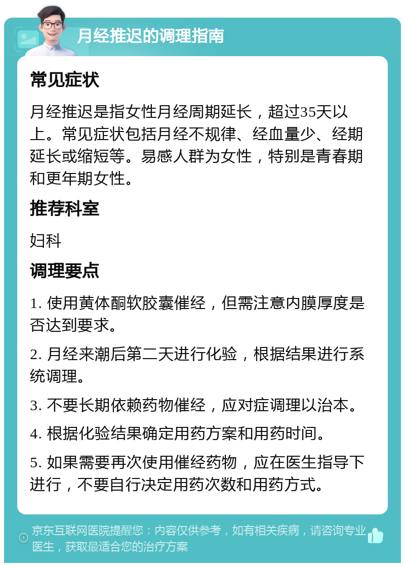 月经推迟的调理指南 常见症状 月经推迟是指女性月经周期延长，超过35天以上。常见症状包括月经不规律、经血量少、经期延长或缩短等。易感人群为女性，特别是青春期和更年期女性。 推荐科室 妇科 调理要点 1. 使用黄体酮软胶囊催经，但需注意内膜厚度是否达到要求。 2. 月经来潮后第二天进行化验，根据结果进行系统调理。 3. 不要长期依赖药物催经，应对症调理以治本。 4. 根据化验结果确定用药方案和用药时间。 5. 如果需要再次使用催经药物，应在医生指导下进行，不要自行决定用药次数和用药方式。