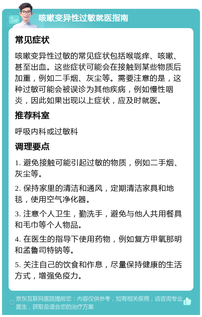 咳嗽变异性过敏就医指南 常见症状 咳嗽变异性过敏的常见症状包括喉咙痒、咳嗽、甚至出血。这些症状可能会在接触到某些物质后加重，例如二手烟、灰尘等。需要注意的是，这种过敏可能会被误诊为其他疾病，例如慢性咽炎，因此如果出现以上症状，应及时就医。 推荐科室 呼吸内科或过敏科 调理要点 1. 避免接触可能引起过敏的物质，例如二手烟、灰尘等。 2. 保持家里的清洁和通风，定期清洁家具和地毯，使用空气净化器。 3. 注意个人卫生，勤洗手，避免与他人共用餐具和毛巾等个人物品。 4. 在医生的指导下使用药物，例如复方甲氧那明和孟鲁司特钠等。 5. 关注自己的饮食和作息，尽量保持健康的生活方式，增强免疫力。