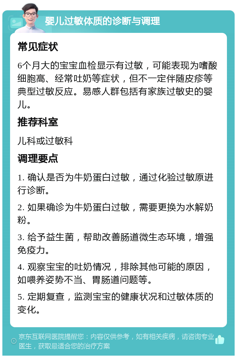 婴儿过敏体质的诊断与调理 常见症状 6个月大的宝宝血检显示有过敏，可能表现为嗜酸细胞高、经常吐奶等症状，但不一定伴随皮疹等典型过敏反应。易感人群包括有家族过敏史的婴儿。 推荐科室 儿科或过敏科 调理要点 1. 确认是否为牛奶蛋白过敏，通过化验过敏原进行诊断。 2. 如果确诊为牛奶蛋白过敏，需要更换为水解奶粉。 3. 给予益生菌，帮助改善肠道微生态环境，增强免疫力。 4. 观察宝宝的吐奶情况，排除其他可能的原因，如喂养姿势不当、胃肠道问题等。 5. 定期复查，监测宝宝的健康状况和过敏体质的变化。