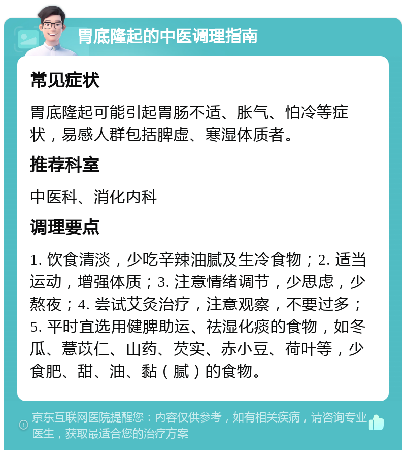 胃底隆起的中医调理指南 常见症状 胃底隆起可能引起胃肠不适、胀气、怕冷等症状，易感人群包括脾虚、寒湿体质者。 推荐科室 中医科、消化内科 调理要点 1. 饮食清淡，少吃辛辣油腻及生冷食物；2. 适当运动，增强体质；3. 注意情绪调节，少思虑，少熬夜；4. 尝试艾灸治疗，注意观察，不要过多；5. 平时宜选用健脾助运、祛湿化痰的食物，如冬瓜、薏苡仁、山药、芡实、赤小豆、荷叶等，少食肥、甜、油、黏（腻）的食物。