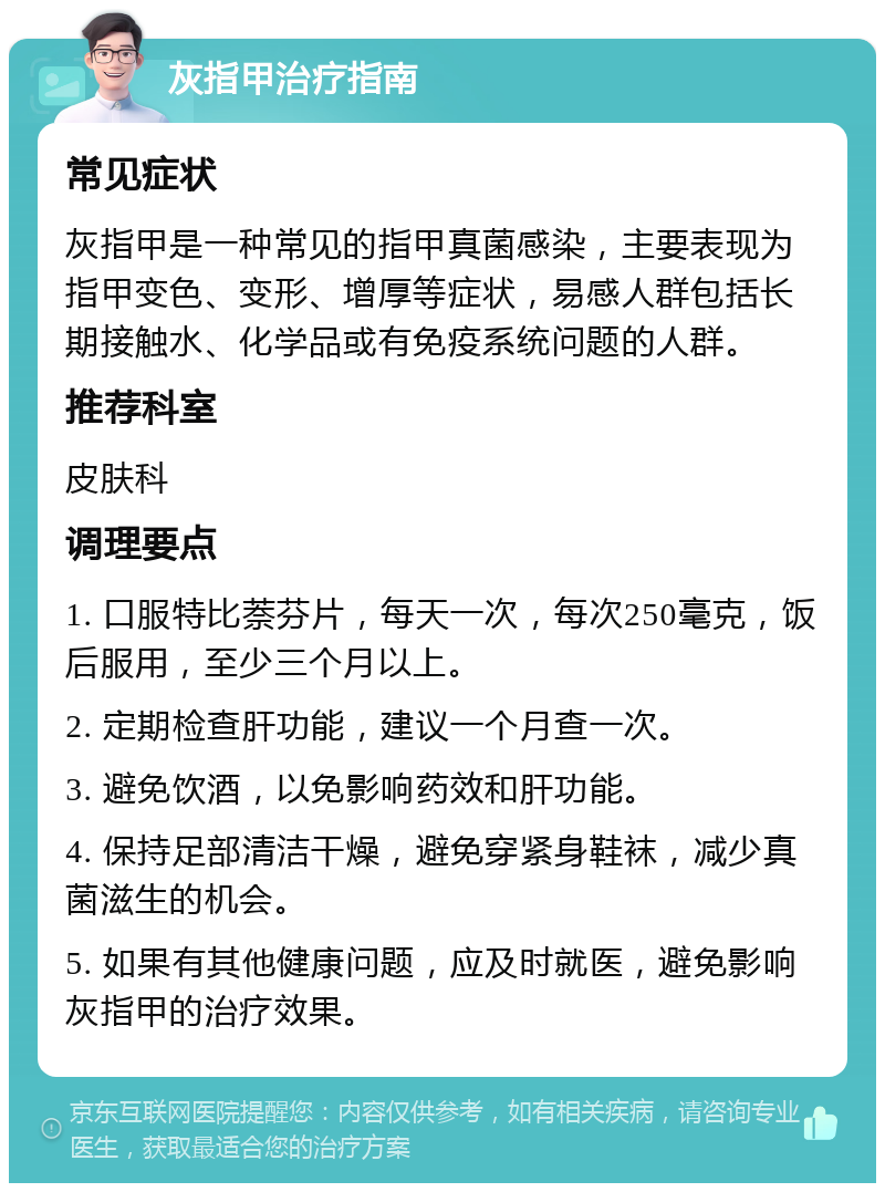 灰指甲治疗指南 常见症状 灰指甲是一种常见的指甲真菌感染，主要表现为指甲变色、变形、增厚等症状，易感人群包括长期接触水、化学品或有免疫系统问题的人群。 推荐科室 皮肤科 调理要点 1. 口服特比萘芬片，每天一次，每次250毫克，饭后服用，至少三个月以上。 2. 定期检查肝功能，建议一个月查一次。 3. 避免饮酒，以免影响药效和肝功能。 4. 保持足部清洁干燥，避免穿紧身鞋袜，减少真菌滋生的机会。 5. 如果有其他健康问题，应及时就医，避免影响灰指甲的治疗效果。