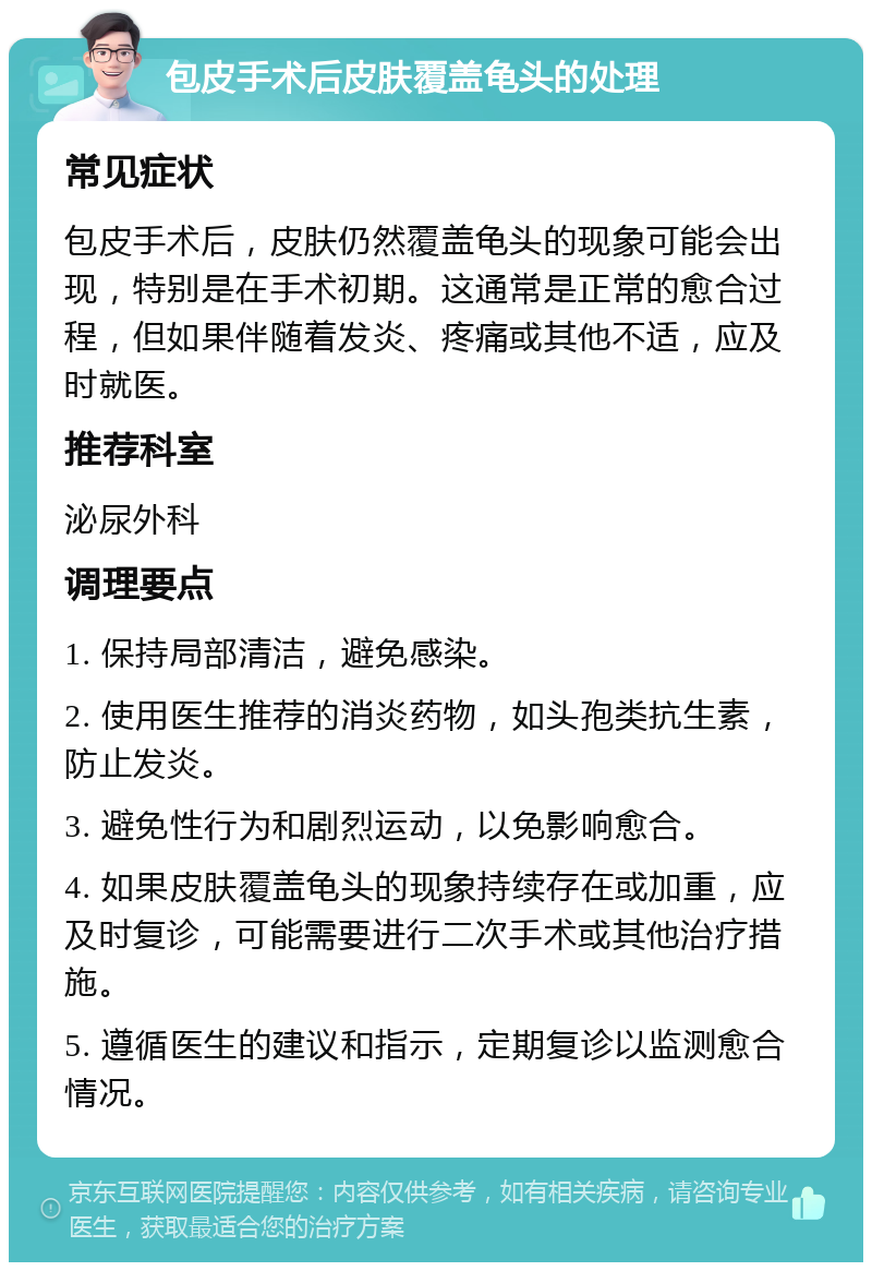 包皮手术后皮肤覆盖龟头的处理 常见症状 包皮手术后，皮肤仍然覆盖龟头的现象可能会出现，特别是在手术初期。这通常是正常的愈合过程，但如果伴随着发炎、疼痛或其他不适，应及时就医。 推荐科室 泌尿外科 调理要点 1. 保持局部清洁，避免感染。 2. 使用医生推荐的消炎药物，如头孢类抗生素，防止发炎。 3. 避免性行为和剧烈运动，以免影响愈合。 4. 如果皮肤覆盖龟头的现象持续存在或加重，应及时复诊，可能需要进行二次手术或其他治疗措施。 5. 遵循医生的建议和指示，定期复诊以监测愈合情况。