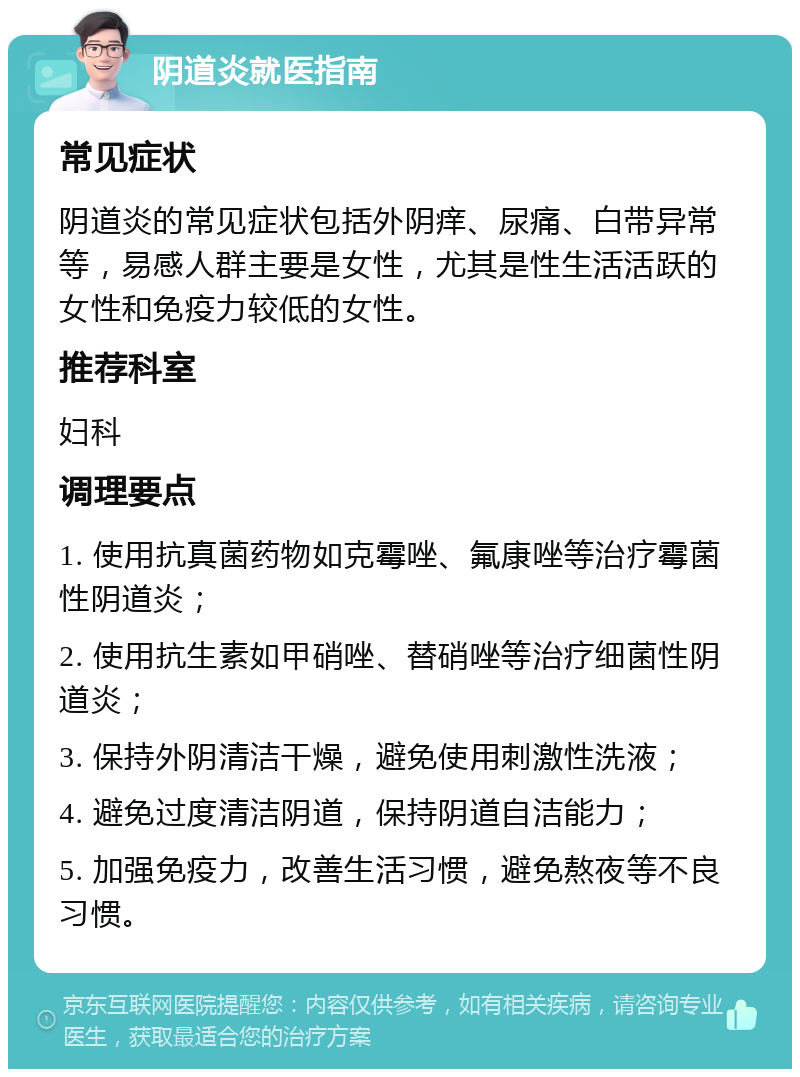 阴道炎就医指南 常见症状 阴道炎的常见症状包括外阴痒、尿痛、白带异常等，易感人群主要是女性，尤其是性生活活跃的女性和免疫力较低的女性。 推荐科室 妇科 调理要点 1. 使用抗真菌药物如克霉唑、氟康唑等治疗霉菌性阴道炎； 2. 使用抗生素如甲硝唑、替硝唑等治疗细菌性阴道炎； 3. 保持外阴清洁干燥，避免使用刺激性洗液； 4. 避免过度清洁阴道，保持阴道自洁能力； 5. 加强免疫力，改善生活习惯，避免熬夜等不良习惯。