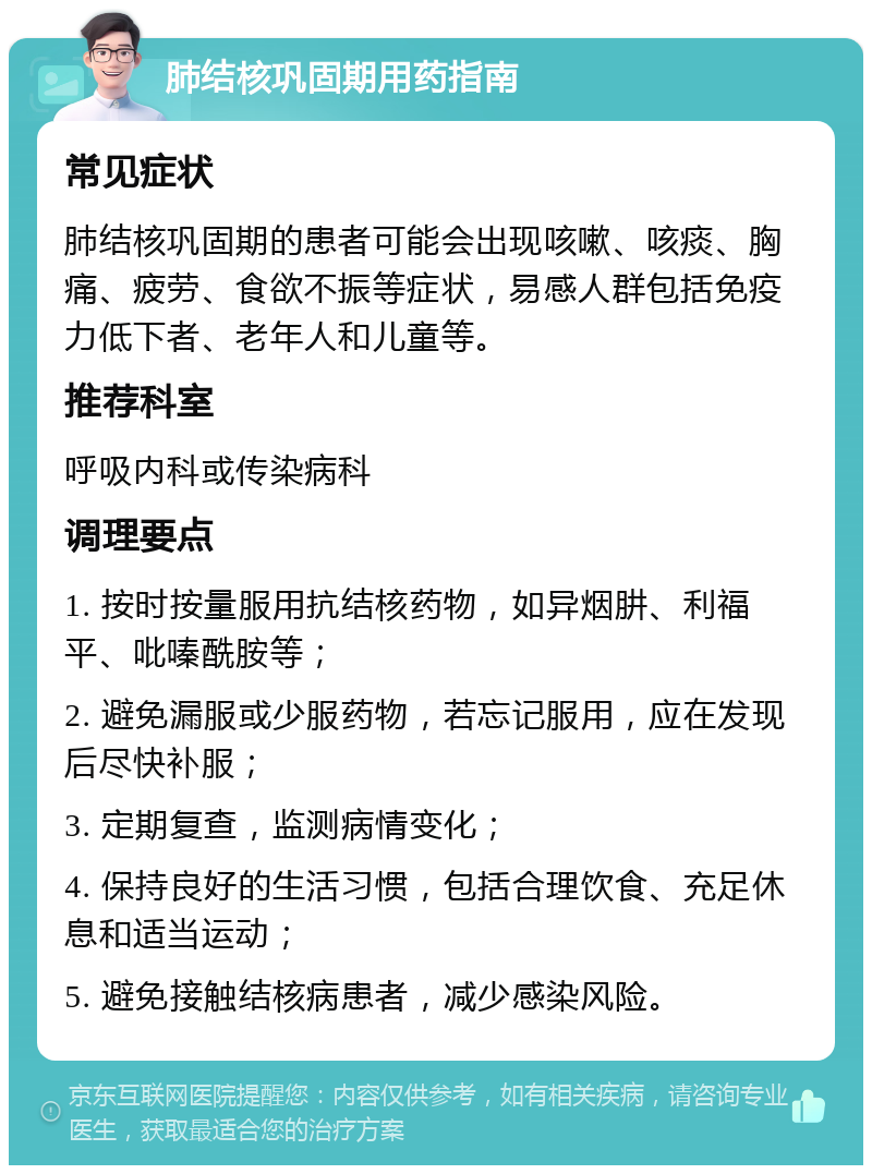 肺结核巩固期用药指南 常见症状 肺结核巩固期的患者可能会出现咳嗽、咳痰、胸痛、疲劳、食欲不振等症状，易感人群包括免疫力低下者、老年人和儿童等。 推荐科室 呼吸内科或传染病科 调理要点 1. 按时按量服用抗结核药物，如异烟肼、利福平、吡嗪酰胺等； 2. 避免漏服或少服药物，若忘记服用，应在发现后尽快补服； 3. 定期复查，监测病情变化； 4. 保持良好的生活习惯，包括合理饮食、充足休息和适当运动； 5. 避免接触结核病患者，减少感染风险。