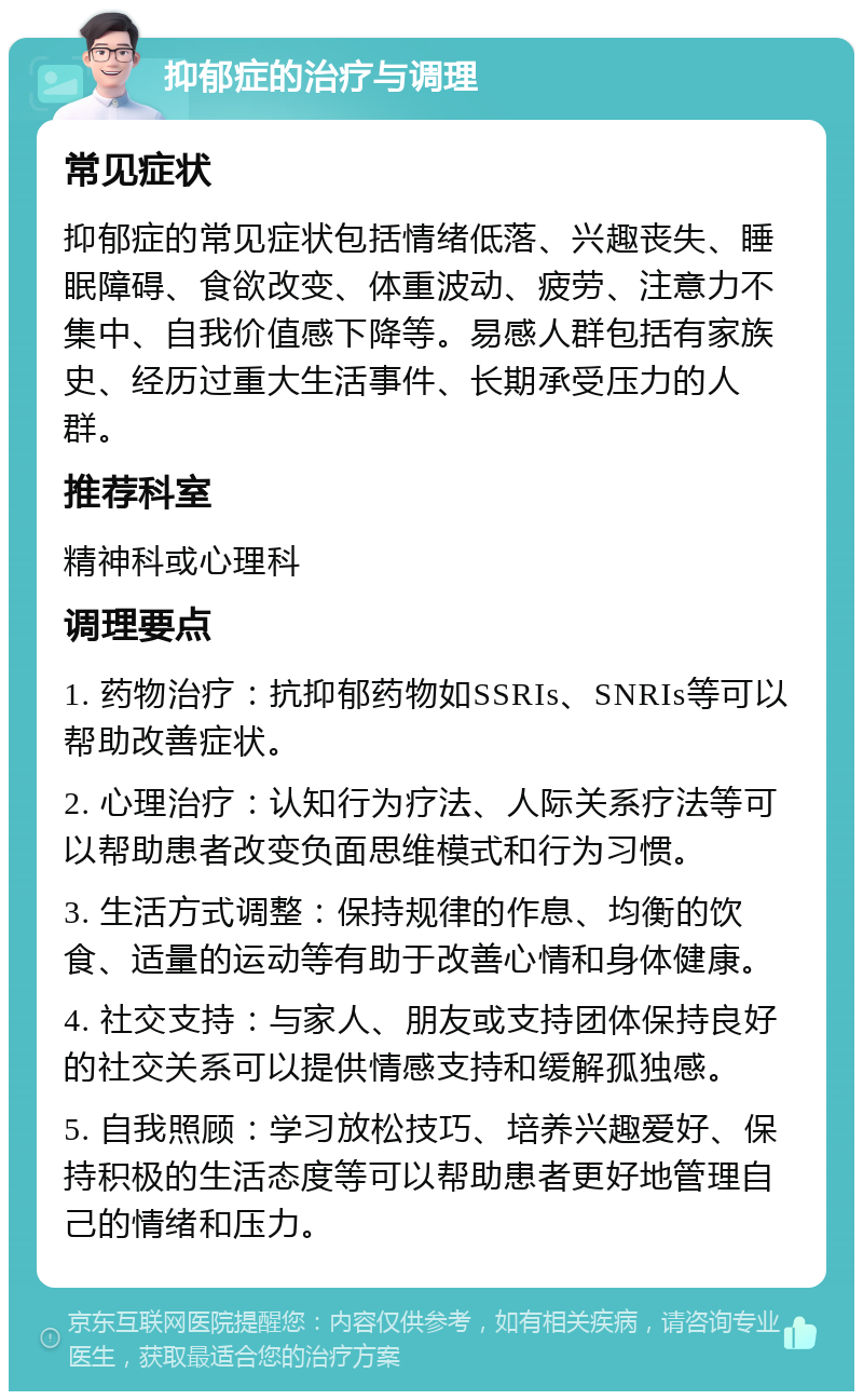 抑郁症的治疗与调理 常见症状 抑郁症的常见症状包括情绪低落、兴趣丧失、睡眠障碍、食欲改变、体重波动、疲劳、注意力不集中、自我价值感下降等。易感人群包括有家族史、经历过重大生活事件、长期承受压力的人群。 推荐科室 精神科或心理科 调理要点 1. 药物治疗：抗抑郁药物如SSRIs、SNRIs等可以帮助改善症状。 2. 心理治疗：认知行为疗法、人际关系疗法等可以帮助患者改变负面思维模式和行为习惯。 3. 生活方式调整：保持规律的作息、均衡的饮食、适量的运动等有助于改善心情和身体健康。 4. 社交支持：与家人、朋友或支持团体保持良好的社交关系可以提供情感支持和缓解孤独感。 5. 自我照顾：学习放松技巧、培养兴趣爱好、保持积极的生活态度等可以帮助患者更好地管理自己的情绪和压力。